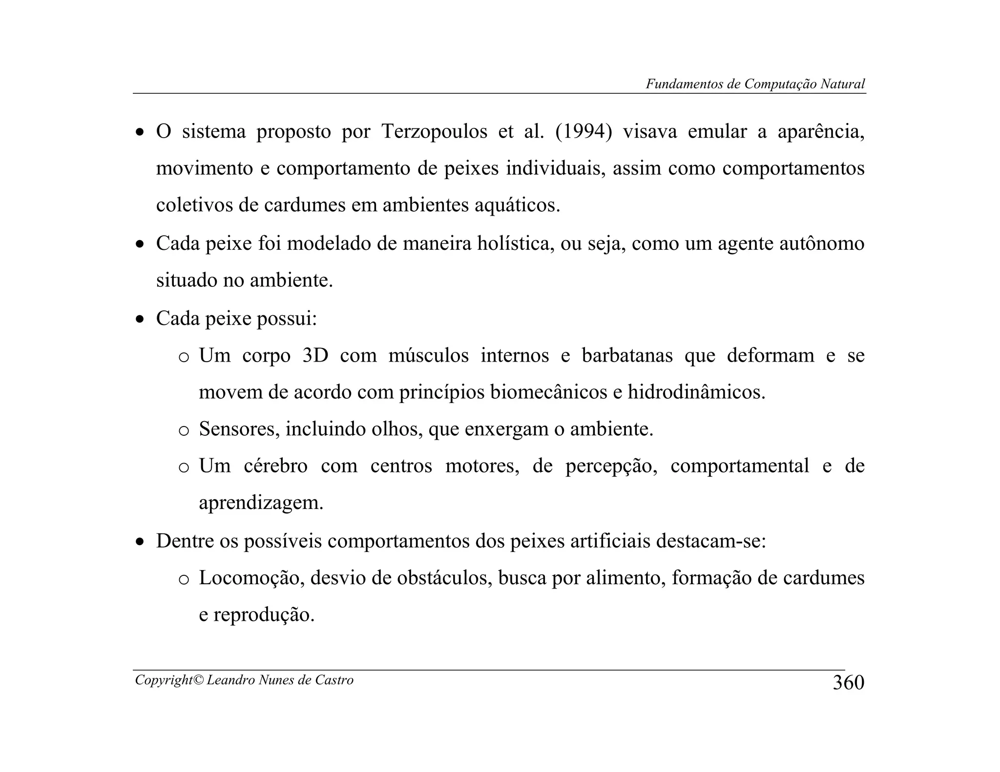 Fundamentos de Computação Natural


• O sistema proposto por Terzopoulos et al. (1994) visava emular a aparência,
   movimento e comportamento de peixes individuais, assim como comportamentos
   coletivos de cardumes em ambientes aquáticos.
• Cada peixe foi modelado de maneira holística, ou seja, como um agente autônomo
   situado no ambiente.
• Cada peixe possui:
      o Um corpo 3D com músculos internos e barbatanas que deformam e se
         movem de acordo com princípios biomecânicos e hidrodinâmicos.
      o Sensores, incluindo olhos, que enxergam o ambiente.
      o Um cérebro com centros motores, de percepção, comportamental e de
         aprendizagem.
• Dentre os possíveis comportamentos dos peixes artificiais destacam-se:
      o Locomoção, desvio de obstáculos, busca por alimento, formação de cardumes
         e reprodução.

Copyright© Leandro Nunes de Castro                                                    360
 