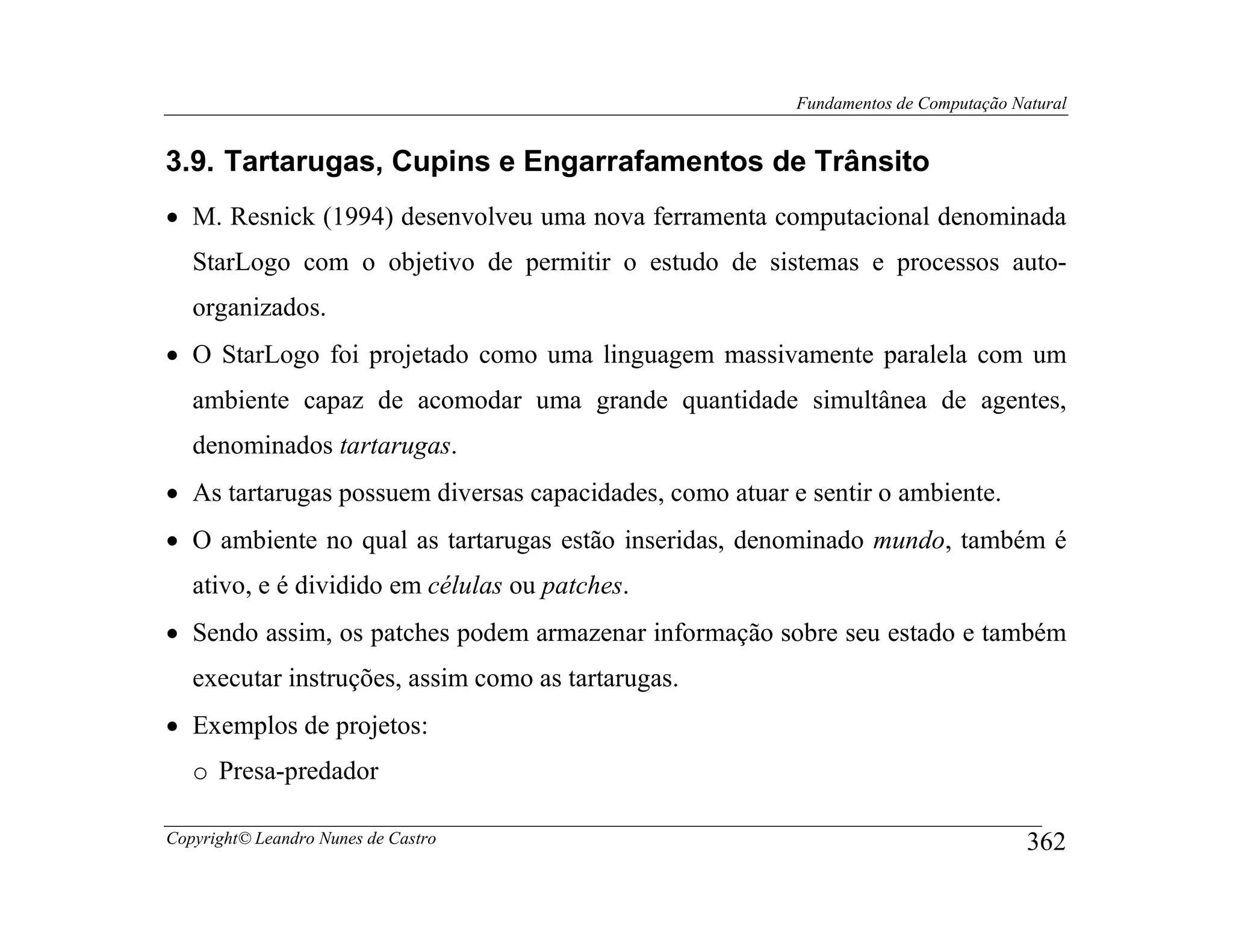 Fundamentos de Computação Natural


3.9. Tartarugas, Cupins e Engarrafamentos de Trânsito
• M. Resnick (1994) desenvolveu uma nova ferramenta computacional denominada
   StarLogo com o objetivo de permitir o estudo de sistemas e processos auto-
   organizados.
• O StarLogo foi projetado como uma linguagem massivamente paralela com um
   ambiente capaz de acomodar uma grande quantidade simultânea de agentes,
   denominados tartarugas.
• As tartarugas possuem diversas capacidades, como atuar e sentir o ambiente.
• O ambiente no qual as tartarugas estão inseridas, denominado mundo, também é
   ativo, e é dividido em células ou patches.
• Sendo assim, os patches podem armazenar informação sobre seu estado e também
   executar instruções, assim como as tartarugas.
• Exemplos de projetos:
   o Presa-predador

Copyright© Leandro Nunes de Castro                                                    362
 