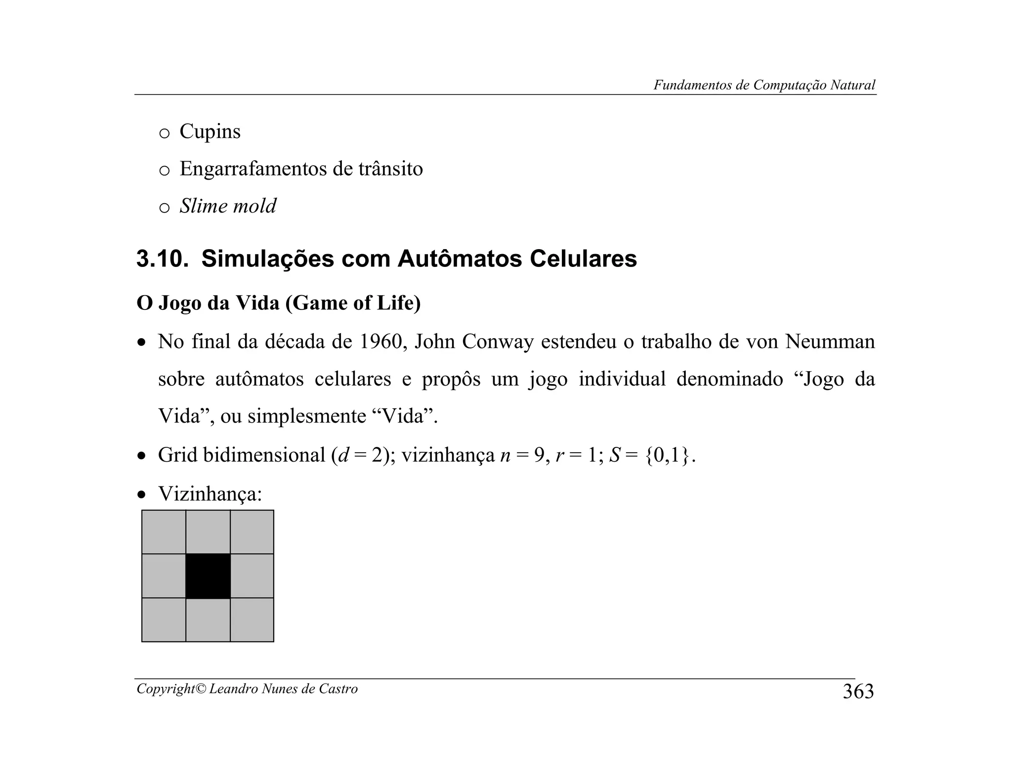 Fundamentos de Computação Natural


   o Cupins
   o Engarrafamentos de trânsito
   o Slime mold

3.10. Simulações com Autômatos Celulares
O Jogo da Vida (Game of Life)
• No final da década de 1960, John Conway estendeu o trabalho de von Neumman
   sobre autômatos celulares e propôs um jogo individual denominado “Jogo da
   Vida”, ou simplesmente “Vida”.
• Grid bidimensional (d = 2); vizinhança n = 9, r = 1; S = {0,1}.
• Vizinhança:




Copyright© Leandro Nunes de Castro                                                      363
 