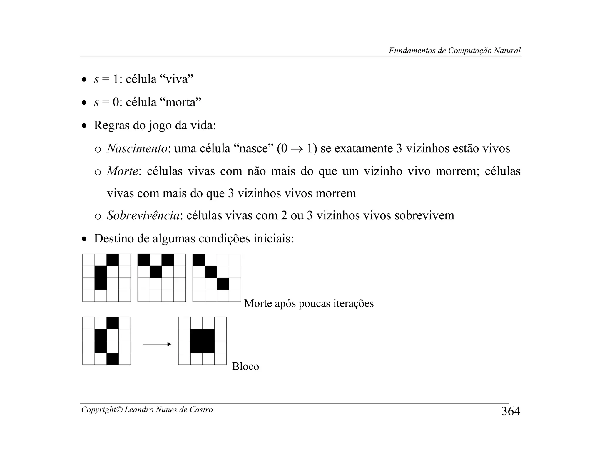 Fundamentos de Computação Natural


• s = 1: célula “viva”
• s = 0: célula “morta”
• Regras do jogo da vida:
   o Nascimento: uma célula “nasce” (0 → 1) se exatamente 3 vizinhos estão vivos
   o Morte: células vivas com não mais do que um vizinho vivo morrem; células
      vivas com mais do que 3 vizinhos vivos morrem
   o Sobrevivência: células vivas com 2 ou 3 vizinhos vivos sobrevivem
• Destino de algumas condições iniciais:




                                       Morte após poucas iterações




                                     Bloco


Copyright© Leandro Nunes de Castro                                                               364
 
