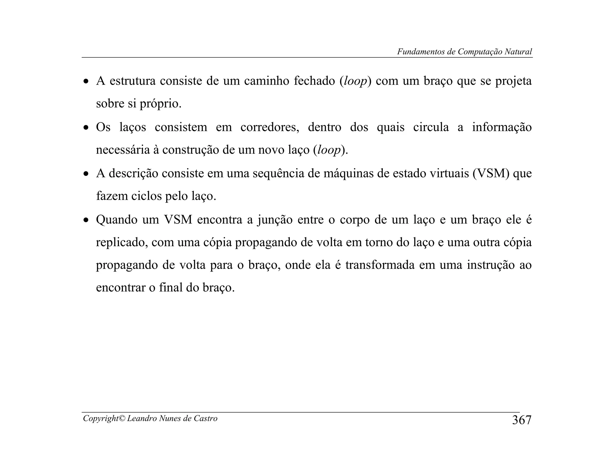 Fundamentos de Computação Natural


• A estrutura consiste de um caminho fechado (loop) com um braço que se projeta
   sobre si próprio.
• Os laços consistem em corredores, dentro dos quais circula a informação
   necessária à construção de um novo laço (loop).
• A descrição consiste em uma sequência de máquinas de estado virtuais (VSM) que
   fazem ciclos pelo laço.
• Quando um VSM encontra a junção entre o corpo de um laço e um braço ele é
   replicado, com uma cópia propagando de volta em torno do laço e uma outra cópia
   propagando de volta para o braço, onde ela é transformada em uma instrução ao
   encontrar o final do braço.




Copyright© Leandro Nunes de Castro                                                   367
 