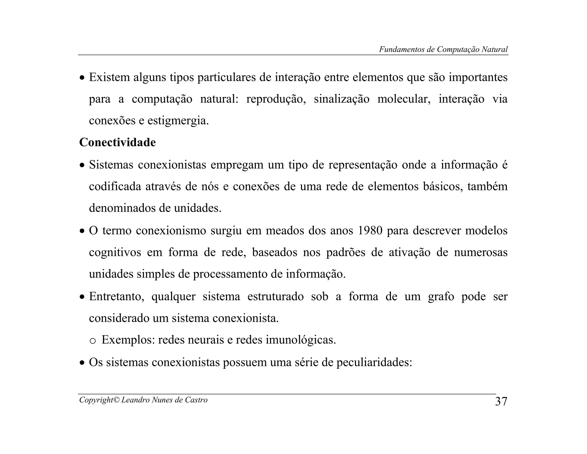 Fundamentos de Computação Natural


• Existem alguns tipos particulares de interação entre elementos que são importantes
  para a computação natural: reprodução, sinalização molecular, interação via
  conexões e estigmergia.
Conectividade
• Sistemas conexionistas empregam um tipo de representação onde a informação é
  codificada através de nós e conexões de uma rede de elementos básicos, também
  denominados de unidades.
• O termo conexionismo surgiu em meados dos anos 1980 para descrever modelos
  cognitivos em forma de rede, baseados nos padrões de ativação de numerosas
  unidades simples de processamento de informação.
• Entretanto, qualquer sistema estruturado sob a forma de um grafo pode ser
  considerado um sistema conexionista.
  o Exemplos: redes neurais e redes imunológicas.
• Os sistemas conexionistas possuem uma série de peculiaridades:

Copyright© Leandro Nunes de Castro                                                     37
 