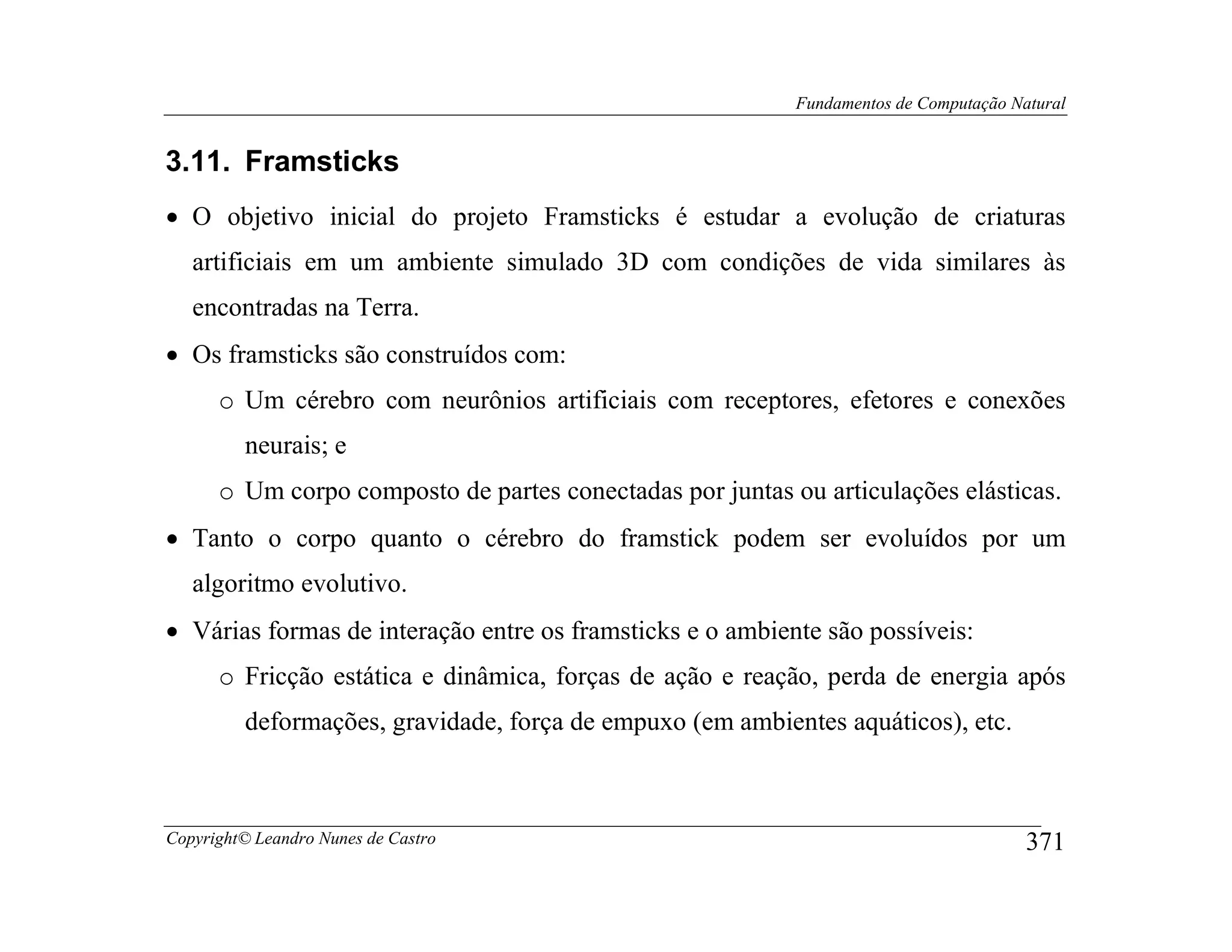 Fundamentos de Computação Natural


3.11. Framsticks
• O objetivo inicial do projeto Framsticks é estudar a evolução de criaturas
   artificiais em um ambiente simulado 3D com condições de vida similares às
   encontradas na Terra.
• Os framsticks são construídos com:
      o Um cérebro com neurônios artificiais com receptores, efetores e conexões
         neurais; e
      o Um corpo composto de partes conectadas por juntas ou articulações elásticas.
• Tanto o corpo quanto o cérebro do framstick podem ser evoluídos por um
   algoritmo evolutivo.
• Várias formas de interação entre os framsticks e o ambiente são possíveis:
      o Fricção estática e dinâmica, forças de ação e reação, perda de energia após
         deformações, gravidade, força de empuxo (em ambientes aquáticos), etc.



Copyright© Leandro Nunes de Castro                                                     371
 