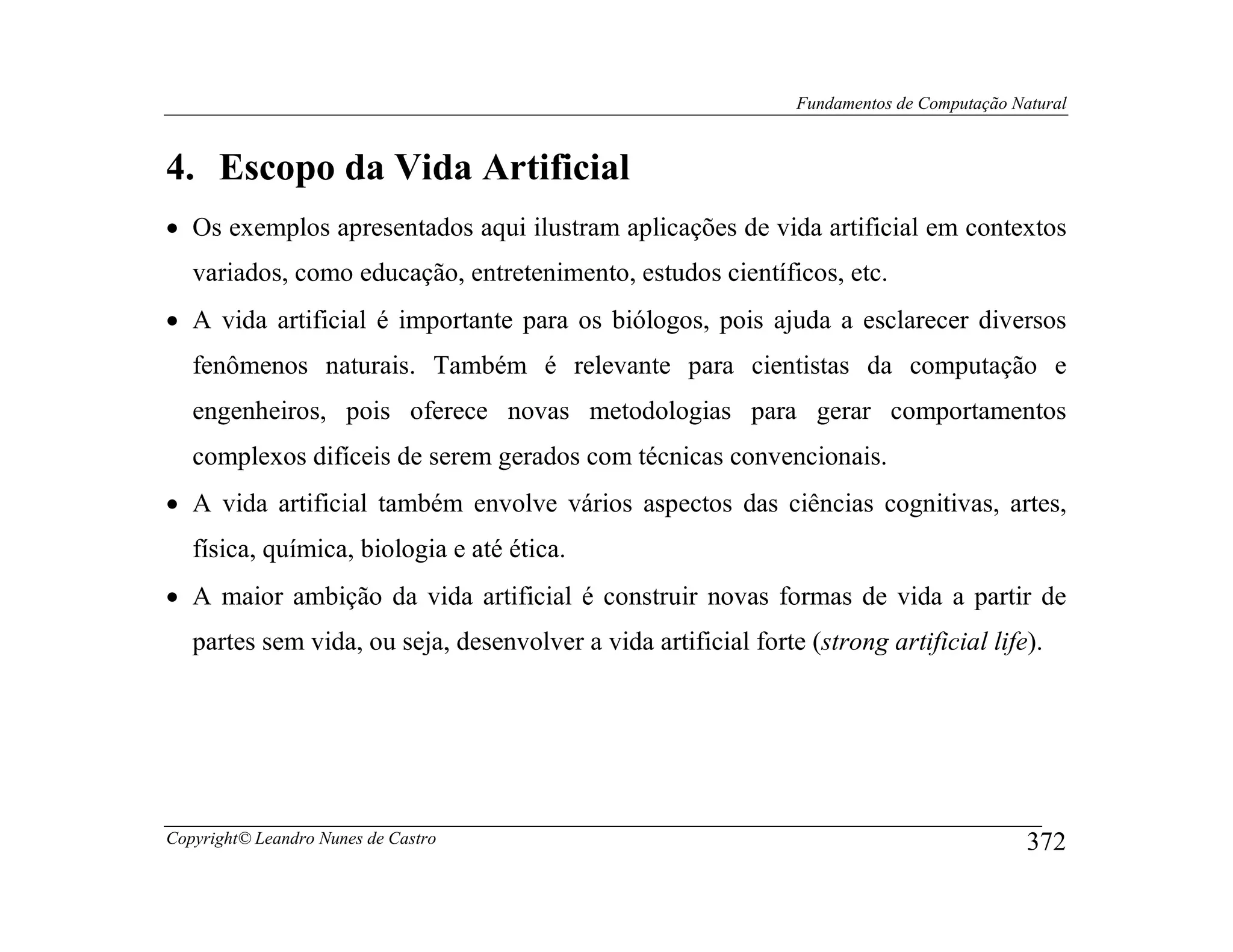 Fundamentos de Computação Natural



4. Escopo da Vida Artificial
• Os exemplos apresentados aqui ilustram aplicações de vida artificial em contextos
   variados, como educação, entretenimento, estudos científicos, etc.
• A vida artificial é importante para os biólogos, pois ajuda a esclarecer diversos
   fenômenos naturais. Também é relevante para cientistas da computação e
   engenheiros, pois oferece novas metodologias para gerar comportamentos
   complexos difíceis de serem gerados com técnicas convencionais.
• A vida artificial também envolve vários aspectos das ciências cognitivas, artes,
   física, química, biologia e até ética.
• A maior ambição da vida artificial é construir novas formas de vida a partir de
   partes sem vida, ou seja, desenvolver a vida artificial forte (strong artificial life).




Copyright© Leandro Nunes de Castro                                                          372
 