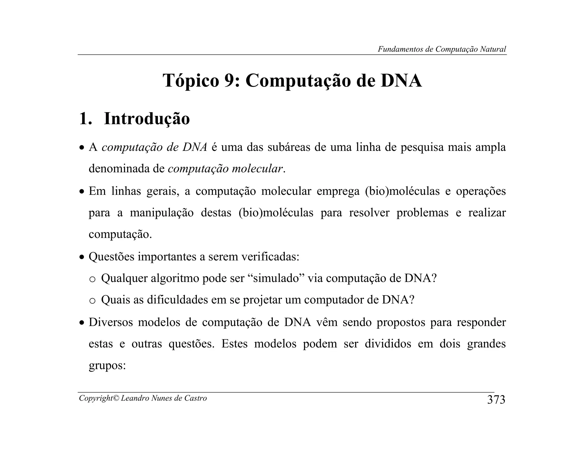 Fundamentos de Computação Natural



                      Tópico 9: Computação de DNA
1. Introdução
• A computação de DNA é uma das subáreas de uma linha de pesquisa mais ampla
  denominada de computação molecular.
• Em linhas gerais, a computação molecular emprega (bio)moléculas e operações
  para a manipulação destas (bio)moléculas para resolver problemas e realizar
  computação.
• Questões importantes a serem verificadas:
  o Qualquer algoritmo pode ser “simulado” via computação de DNA?
  o Quais as dificuldades em se projetar um computador de DNA?
• Diversos modelos de computação de DNA vêm sendo propostos para responder
  estas e outras questões. Estes modelos podem ser divididos em dois grandes
  grupos:

Copyright© Leandro Nunes de Castro                                                 373
 