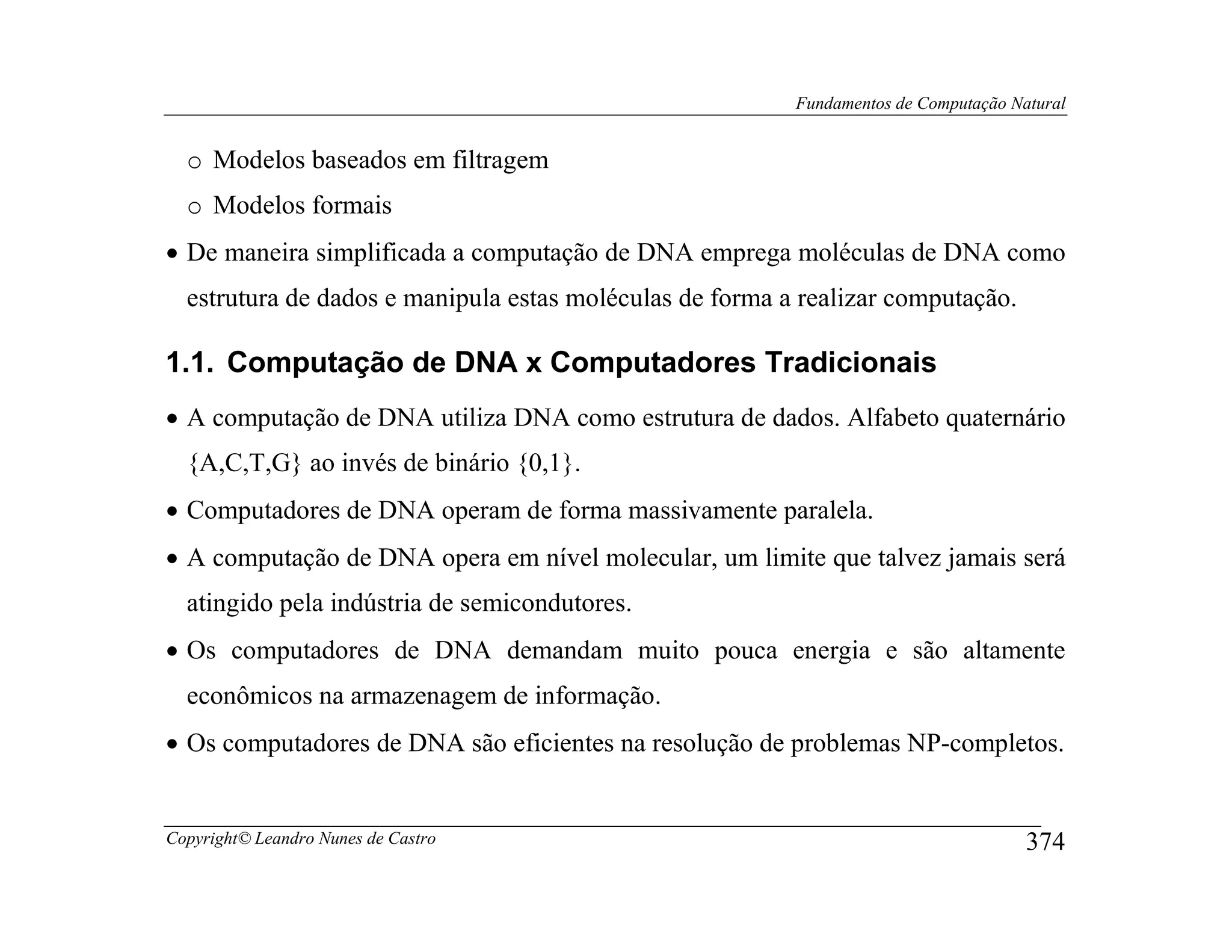 Fundamentos de Computação Natural


  o Modelos baseados em filtragem
  o Modelos formais
• De maneira simplificada a computação de DNA emprega moléculas de DNA como
  estrutura de dados e manipula estas moléculas de forma a realizar computação.

1.1. Computação de DNA x Computadores Tradicionais
• A computação de DNA utiliza DNA como estrutura de dados. Alfabeto quaternário
  {A,C,T,G} ao invés de binário {0,1}.
• Computadores de DNA operam de forma massivamente paralela.
• A computação de DNA opera em nível molecular, um limite que talvez jamais será
  atingido pela indústria de semicondutores.
• Os computadores de DNA demandam muito pouca energia e são altamente
  econômicos na armazenagem de informação.
• Os computadores de DNA são eficientes na resolução de problemas NP-completos.


Copyright© Leandro Nunes de Castro                                                    374
 