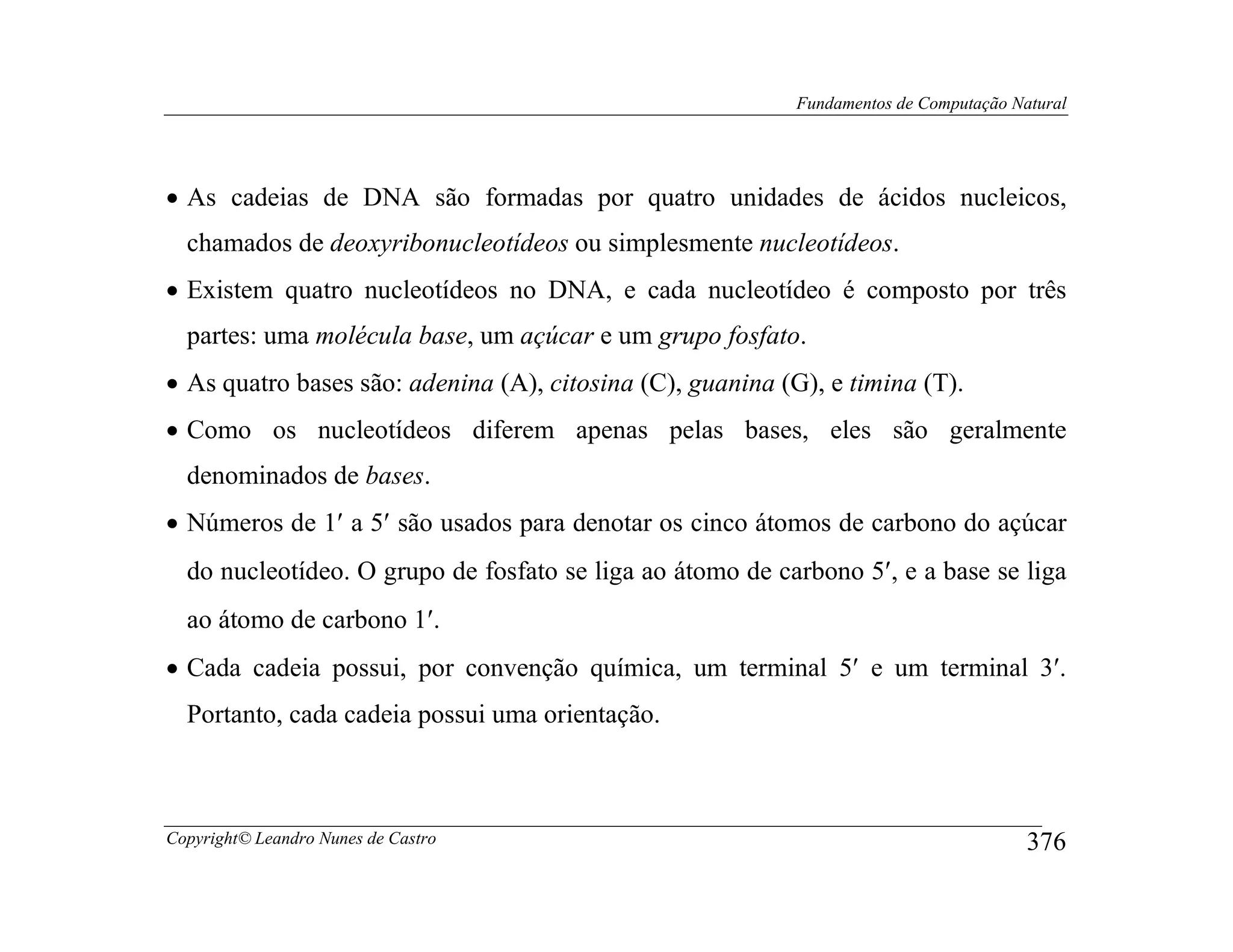 Fundamentos de Computação Natural




• As cadeias de DNA são formadas por quatro unidades de ácidos nucleicos,
  chamados de deoxyribonucleotídeos ou simplesmente nucleotídeos.
• Existem quatro nucleotídeos no DNA, e cada nucleotídeo é composto por três
  partes: uma molécula base, um açúcar e um grupo fosfato.
• As quatro bases são: adenina (A), citosina (C), guanina (G), e timina (T).
• Como os nucleotídeos diferem apenas pelas bases, eles são geralmente
  denominados de bases.
• Números de 1′ a 5′ são usados para denotar os cinco átomos de carbono do açúcar
  do nucleotídeo. O grupo de fosfato se liga ao átomo de carbono 5′, e a base se liga
  ao átomo de carbono 1′.
• Cada cadeia possui, por convenção química, um terminal 5′ e um terminal 3′.
  Portanto, cada cadeia possui uma orientação.



Copyright© Leandro Nunes de Castro                                                      376
 