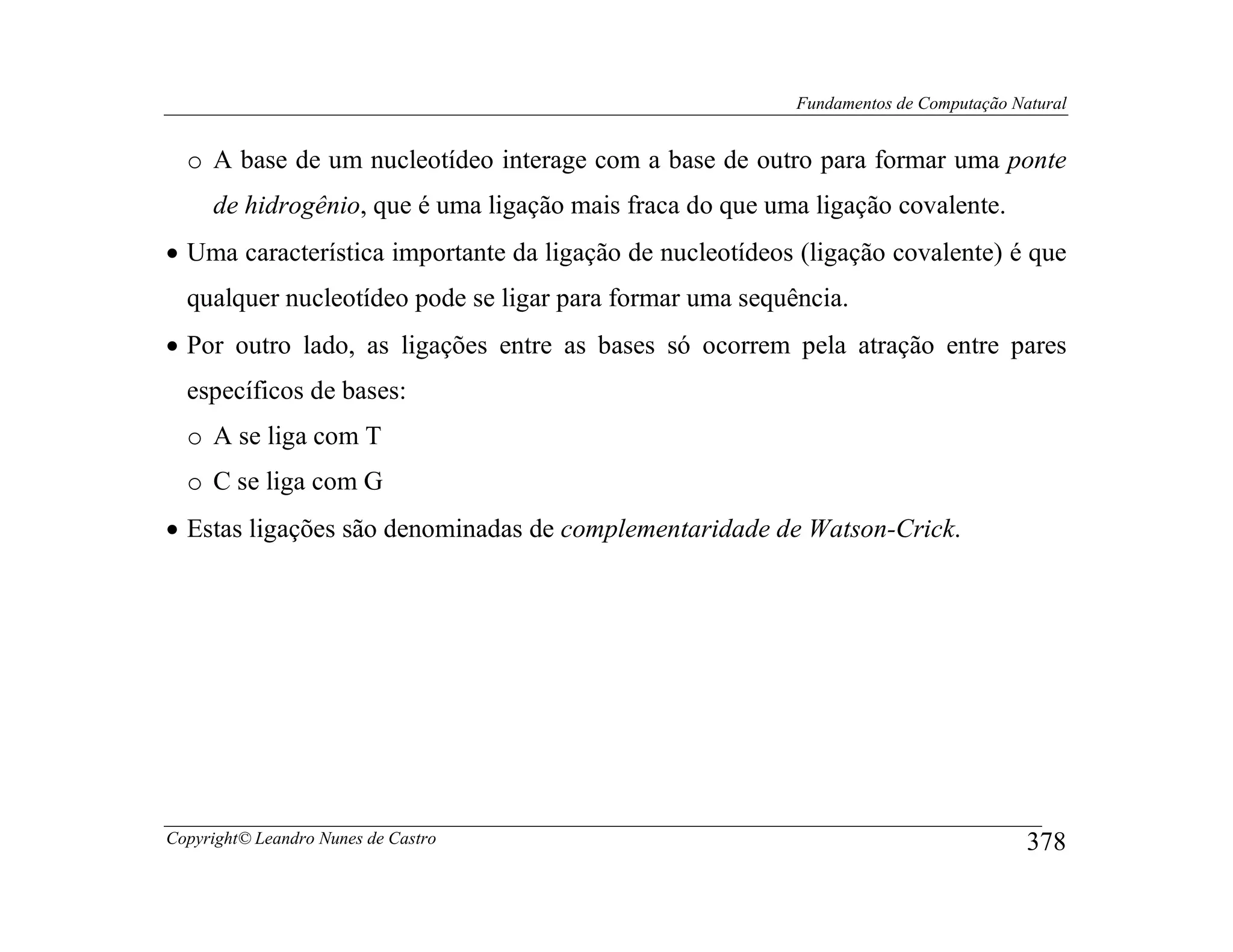 Fundamentos de Computação Natural


  o A base de um nucleotídeo interage com a base de outro para formar uma ponte
     de hidrogênio, que é uma ligação mais fraca do que uma ligação covalente.
• Uma característica importante da ligação de nucleotídeos (ligação covalente) é que
  qualquer nucleotídeo pode se ligar para formar uma sequência.
• Por outro lado, as ligações entre as bases só ocorrem pela atração entre pares
  específicos de bases:
  o A se liga com T
  o C se liga com G
• Estas ligações são denominadas de complementaridade de Watson-Crick.




Copyright© Leandro Nunes de Castro                                                    378
 