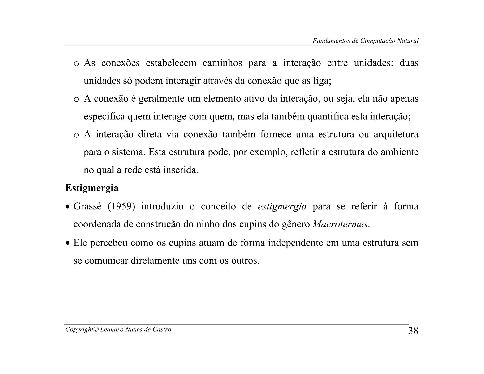 Fundamentos de Computação Natural


  o As conexões estabelecem caminhos para a interação entre unidades: duas
     unidades só podem interagir através da conexão que as liga;
  o A conexão é geralmente um elemento ativo da interação, ou seja, ela não apenas
     especifica quem interage com quem, mas ela também quantifica esta interação;
  o A interação direta via conexão também fornece uma estrutura ou arquitetura
     para o sistema. Esta estrutura pode, por exemplo, refletir a estrutura do ambiente
     no qual a rede está inserida.
Estigmergia
• Grassé (1959) introduziu o conceito de estigmergia para se referir à forma
  coordenada de construção do ninho dos cupins do gênero Macrotermes.
• Ele percebeu como os cupins atuam de forma independente em uma estrutura sem
  se comunicar diretamente uns com os outros.




Copyright© Leandro Nunes de Castro                                                        38
 