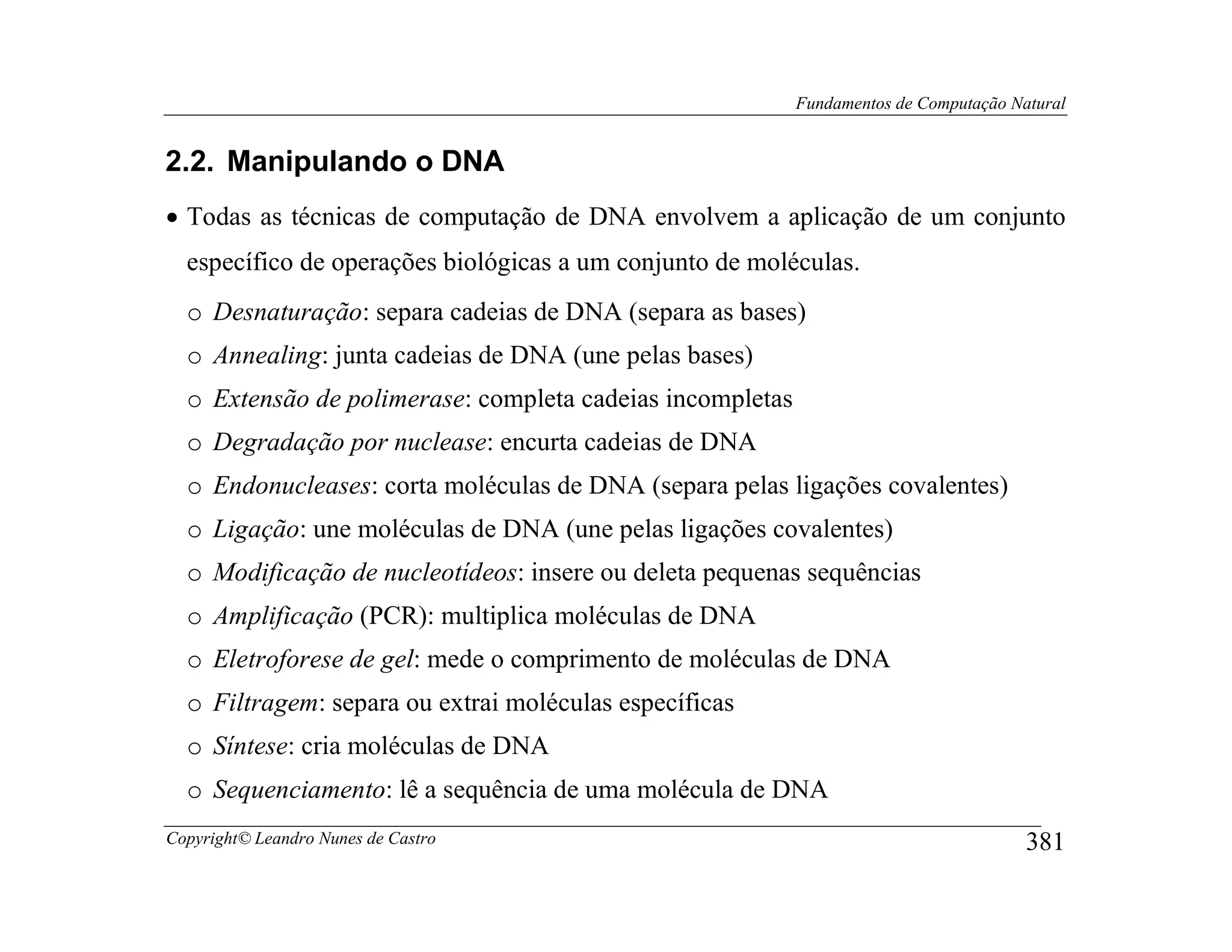 Fundamentos de Computação Natural


2.2. Manipulando o DNA
• Todas as técnicas de computação de DNA envolvem a aplicação de um conjunto
  específico de operações biológicas a um conjunto de moléculas.
  o Desnaturação: separa cadeias de DNA (separa as bases)
  o Annealing: junta cadeias de DNA (une pelas bases)
  o Extensão de polimerase: completa cadeias incompletas
  o Degradação por nuclease: encurta cadeias de DNA
  o Endonucleases: corta moléculas de DNA (separa pelas ligações covalentes)
  o Ligação: une moléculas de DNA (une pelas ligações covalentes)
  o Modificação de nucleotídeos: insere ou deleta pequenas sequências
  o Amplificação (PCR): multiplica moléculas de DNA
  o Eletroforese de gel: mede o comprimento de moléculas de DNA
  o Filtragem: separa ou extrai moléculas específicas
  o Síntese: cria moléculas de DNA
  o Sequenciamento: lê a sequência de uma molécula de DNA
Copyright© Leandro Nunes de Castro                                                     381
 