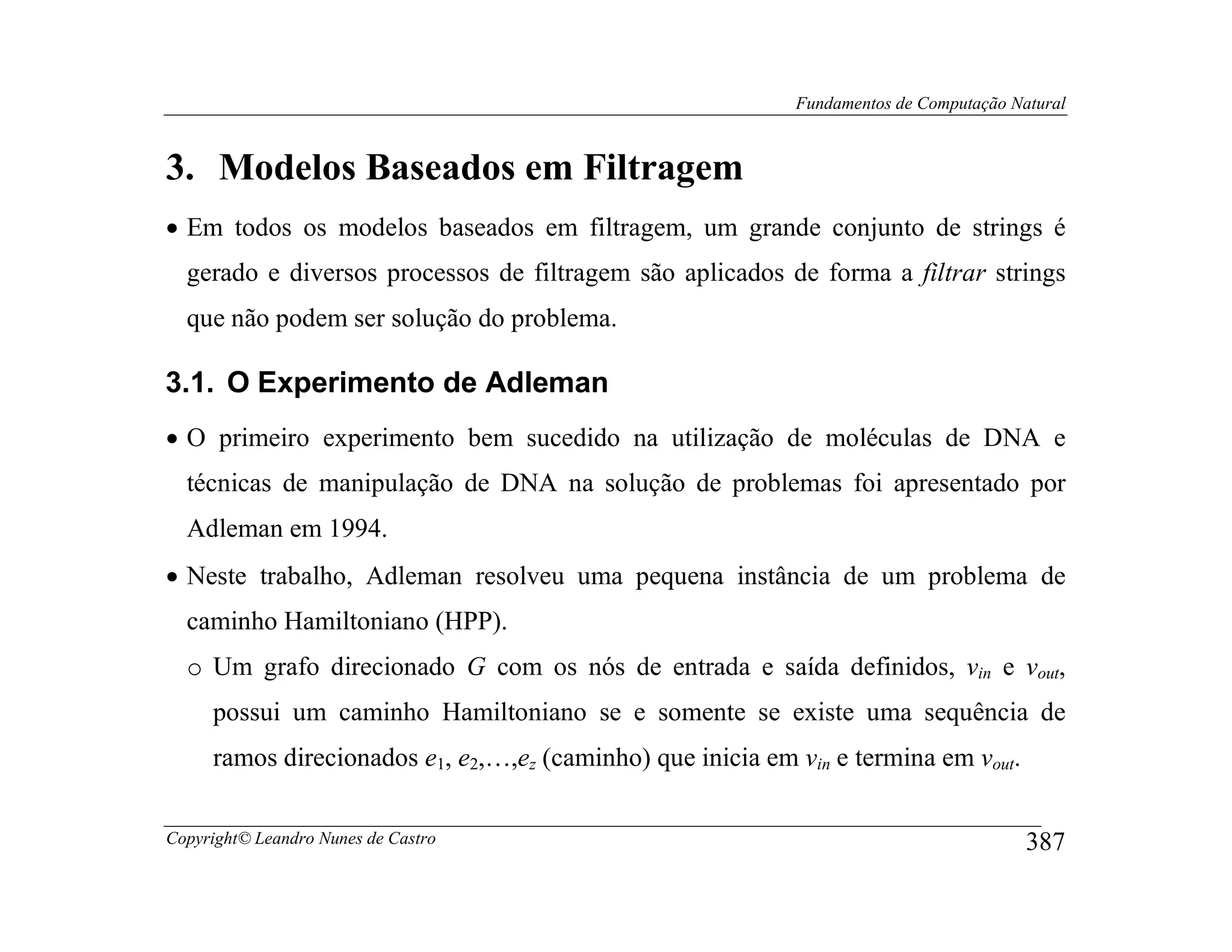 Fundamentos de Computação Natural



3. Modelos Baseados em Filtragem
• Em todos os modelos baseados em filtragem, um grande conjunto de strings é
  gerado e diversos processos de filtragem são aplicados de forma a filtrar strings
  que não podem ser solução do problema.

3.1. O Experimento de Adleman
• O primeiro experimento bem sucedido na utilização de moléculas de DNA e
  técnicas de manipulação de DNA na solução de problemas foi apresentado por
  Adleman em 1994.
• Neste trabalho, Adleman resolveu uma pequena instância de um problema de
  caminho Hamiltoniano (HPP).
  o Um grafo direcionado G com os nós de entrada e saída definidos, vin e vout,
     possui um caminho Hamiltoniano se e somente se existe uma sequência de
     ramos direcionados e1, e2,…,ez (caminho) que inicia em vin e termina em vout.

Copyright© Leandro Nunes de Castro                                                      387
 