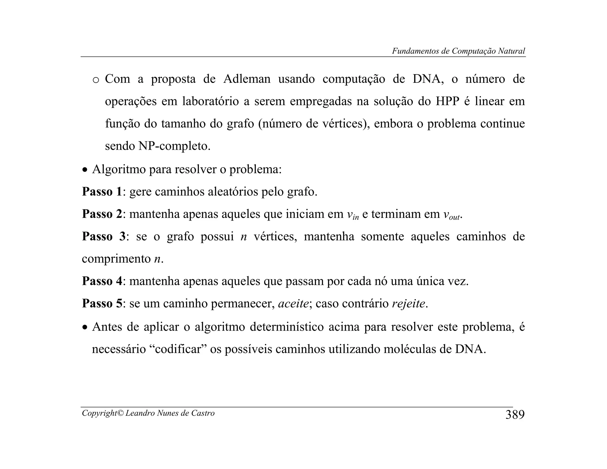 Fundamentos de Computação Natural


  o Com a proposta de Adleman usando computação de DNA, o número de
     operações em laboratório a serem empregadas na solução do HPP é linear em
     função do tamanho do grafo (número de vértices), embora o problema continue
     sendo NP-completo.
• Algoritmo para resolver o problema:
Passo 1: gere caminhos aleatórios pelo grafo.
Passo 2: mantenha apenas aqueles que iniciam em vin e terminam em vout.
Passo 3: se o grafo possui n vértices, mantenha somente aqueles caminhos de
comprimento n.
Passo 4: mantenha apenas aqueles que passam por cada nó uma única vez.
Passo 5: se um caminho permanecer, aceite; caso contrário rejeite.
• Antes de aplicar o algoritmo determinístico acima para resolver este problema, é
  necessário “codificar” os possíveis caminhos utilizando moléculas de DNA.



Copyright© Leandro Nunes de Castro                                                     389
 
