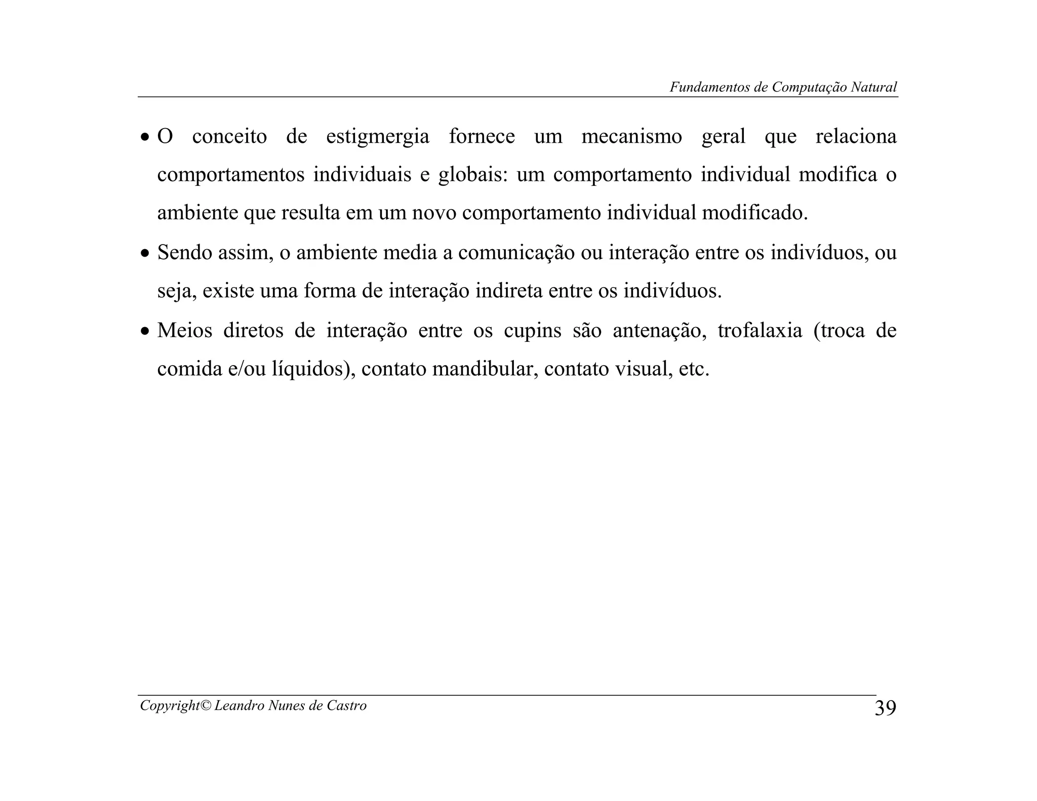 Fundamentos de Computação Natural


• O conceito de estigmergia fornece um mecanismo geral que relaciona
  comportamentos individuais e globais: um comportamento individual modifica o
  ambiente que resulta em um novo comportamento individual modificado.
• Sendo assim, o ambiente media a comunicação ou interação entre os indivíduos, ou
  seja, existe uma forma de interação indireta entre os indivíduos.
• Meios diretos de interação entre os cupins são antenação, trofalaxia (troca de
  comida e/ou líquidos), contato mandibular, contato visual, etc.




Copyright© Leandro Nunes de Castro                                                       39
 