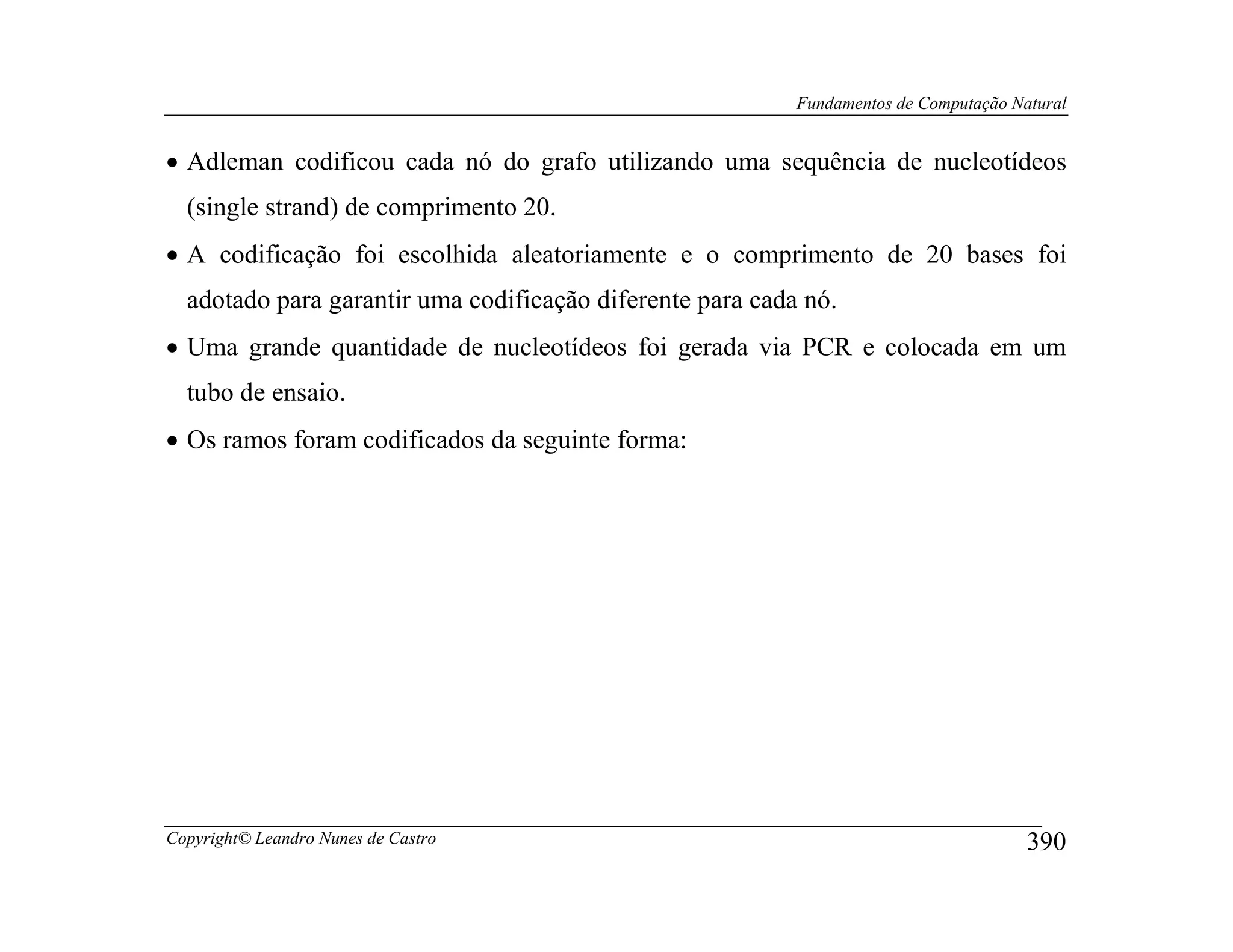 Fundamentos de Computação Natural


• Adleman codificou cada nó do grafo utilizando uma sequência de nucleotídeos
  (single strand) de comprimento 20.
• A codificação foi escolhida aleatoriamente e o comprimento de 20 bases foi
  adotado para garantir uma codificação diferente para cada nó.
• Uma grande quantidade de nucleotídeos foi gerada via PCR e colocada em um
  tubo de ensaio.
• Os ramos foram codificados da seguinte forma:




Copyright© Leandro Nunes de Castro                                                     390
 