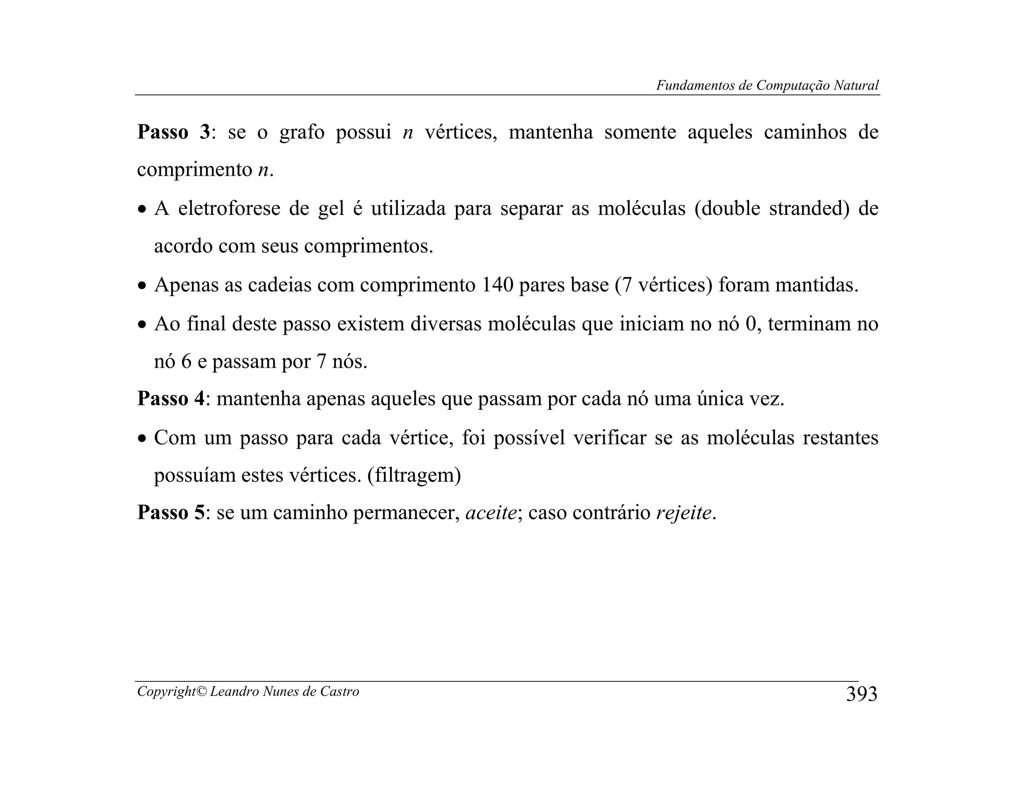 Fundamentos de Computação Natural


Passo 3: se o grafo possui n vértices, mantenha somente aqueles caminhos de
comprimento n.
• A eletroforese de gel é utilizada para separar as moléculas (double stranded) de
  acordo com seus comprimentos.
• Apenas as cadeias com comprimento 140 pares base (7 vértices) foram mantidas.
• Ao final deste passo existem diversas moléculas que iniciam no nó 0, terminam no
  nó 6 e passam por 7 nós.
Passo 4: mantenha apenas aqueles que passam por cada nó uma única vez.
• Com um passo para cada vértice, foi possível verificar se as moléculas restantes
  possuíam estes vértices. (filtragem)
Passo 5: se um caminho permanecer, aceite; caso contrário rejeite.




Copyright© Leandro Nunes de Castro                                                     393
 