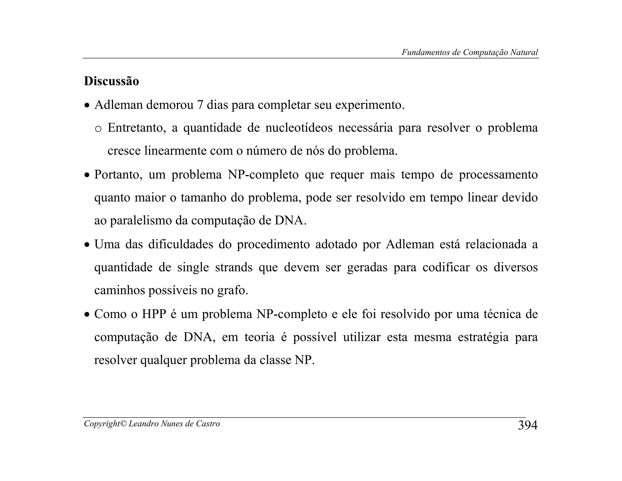 Fundamentos de Computação Natural


Discussão
• Adleman demorou 7 dias para completar seu experimento.
  o Entretanto, a quantidade de nucleotídeos necessária para resolver o problema
     cresce linearmente com o número de nós do problema.
• Portanto, um problema NP-completo que requer mais tempo de processamento
  quanto maior o tamanho do problema, pode ser resolvido em tempo linear devido
  ao paralelismo da computação de DNA.
• Uma das dificuldades do procedimento adotado por Adleman está relacionada a
  quantidade de single strands que devem ser geradas para codificar os diversos
  caminhos possíveis no grafo.
• Como o HPP é um problema NP-completo e ele foi resolvido por uma técnica de
  computação de DNA, em teoria é possível utilizar esta mesma estratégia para
  resolver qualquer problema da classe NP.



Copyright© Leandro Nunes de Castro                                                     394
 