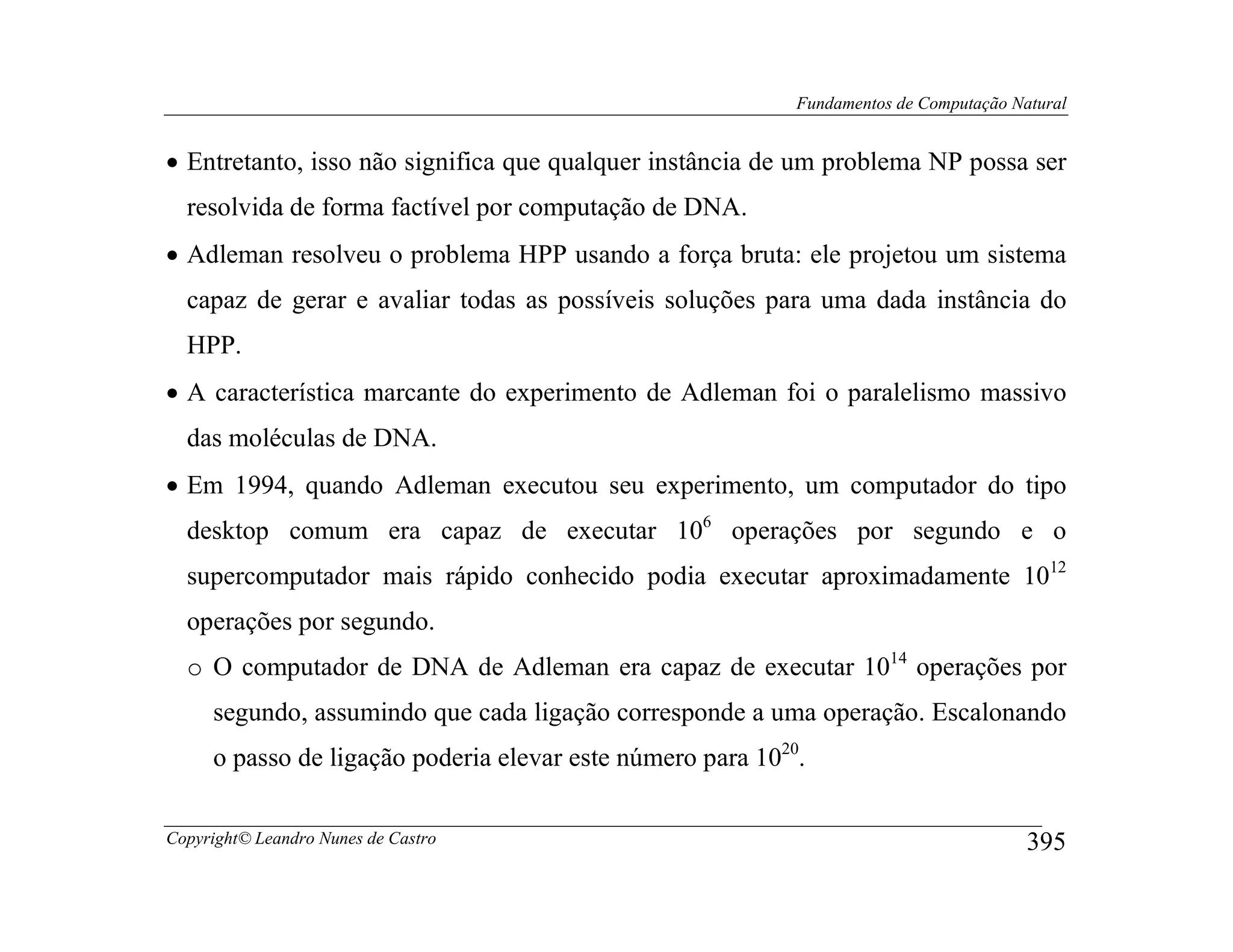 Fundamentos de Computação Natural


• Entretanto, isso não significa que qualquer instância de um problema NP possa ser
  resolvida de forma factível por computação de DNA.
• Adleman resolveu o problema HPP usando a força bruta: ele projetou um sistema
  capaz de gerar e avaliar todas as possíveis soluções para uma dada instância do
  HPP.
• A característica marcante do experimento de Adleman foi o paralelismo massivo
  das moléculas de DNA.
• Em 1994, quando Adleman executou seu experimento, um computador do tipo
  desktop comum era capaz de executar 106 operações por segundo e o
  supercomputador mais rápido conhecido podia executar aproximadamente 1012
  operações por segundo.
  o O computador de DNA de Adleman era capaz de executar 1014 operações por
     segundo, assumindo que cada ligação corresponde a uma operação. Escalonando
     o passo de ligação poderia elevar este número para 1020.

Copyright© Leandro Nunes de Castro                                                      395
 