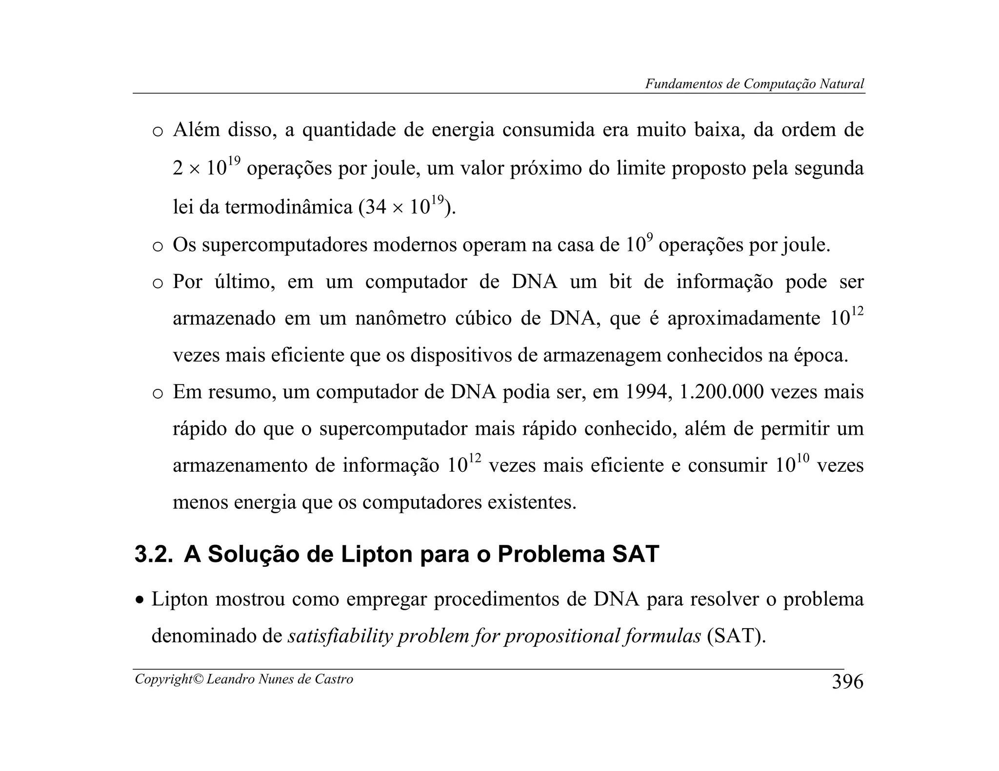 Fundamentos de Computação Natural


  o Além disso, a quantidade de energia consumida era muito baixa, da ordem de
     2 × 1019 operações por joule, um valor próximo do limite proposto pela segunda
     lei da termodinâmica (34 × 1019).
  o Os supercomputadores modernos operam na casa de 109 operações por joule.
  o Por último, em um computador de DNA um bit de informação pode ser
     armazenado em um nanômetro cúbico de DNA, que é aproximadamente 1012
     vezes mais eficiente que os dispositivos de armazenagem conhecidos na época.
  o Em resumo, um computador de DNA podia ser, em 1994, 1.200.000 vezes mais
     rápido do que o supercomputador mais rápido conhecido, além de permitir um
     armazenamento de informação 1012 vezes mais eficiente e consumir 1010 vezes
     menos energia que os computadores existentes.

3.2. A Solução de Lipton para o Problema SAT
• Lipton mostrou como empregar procedimentos de DNA para resolver o problema
  denominado de satisfiability problem for propositional formulas (SAT).
Copyright© Leandro Nunes de Castro                                                    396
 