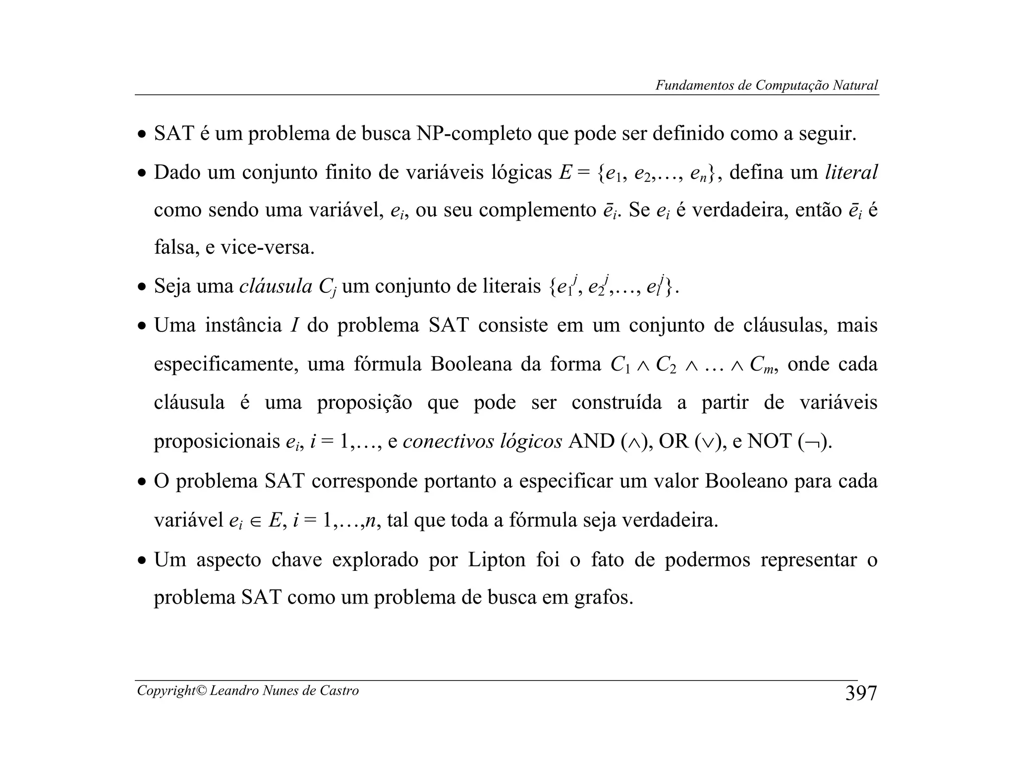 Fundamentos de Computação Natural


• SAT é um problema de busca NP-completo que pode ser definido como a seguir.
• Dado um conjunto finito de variáveis lógicas E = {e1, e2,…, en}, defina um literal
  como sendo uma variável, ei, ou seu complemento ēi. Se ei é verdadeira, então ēi é
  falsa, e vice-versa.
• Seja uma cláusula Cj um conjunto de literais {e1j, e2j,…, elj}.
• Uma instância I do problema SAT consiste em um conjunto de cláusulas, mais
  especificamente, uma fórmula Booleana da forma C1 ∧ C2 ∧ … ∧ Cm, onde cada
  cláusula é uma proposição que pode ser construída a partir de variáveis
  proposicionais ei, i = 1,…, e conectivos lógicos AND (∧), OR (∨), e NOT (¬).
• O problema SAT corresponde portanto a especificar um valor Booleano para cada
  variável ei ∈ E, i = 1,…,n, tal que toda a fórmula seja verdadeira.
• Um aspecto chave explorado por Lipton foi o fato de podermos representar o
  problema SAT como um problema de busca em grafos.



Copyright© Leandro Nunes de Castro                                                        397
 
