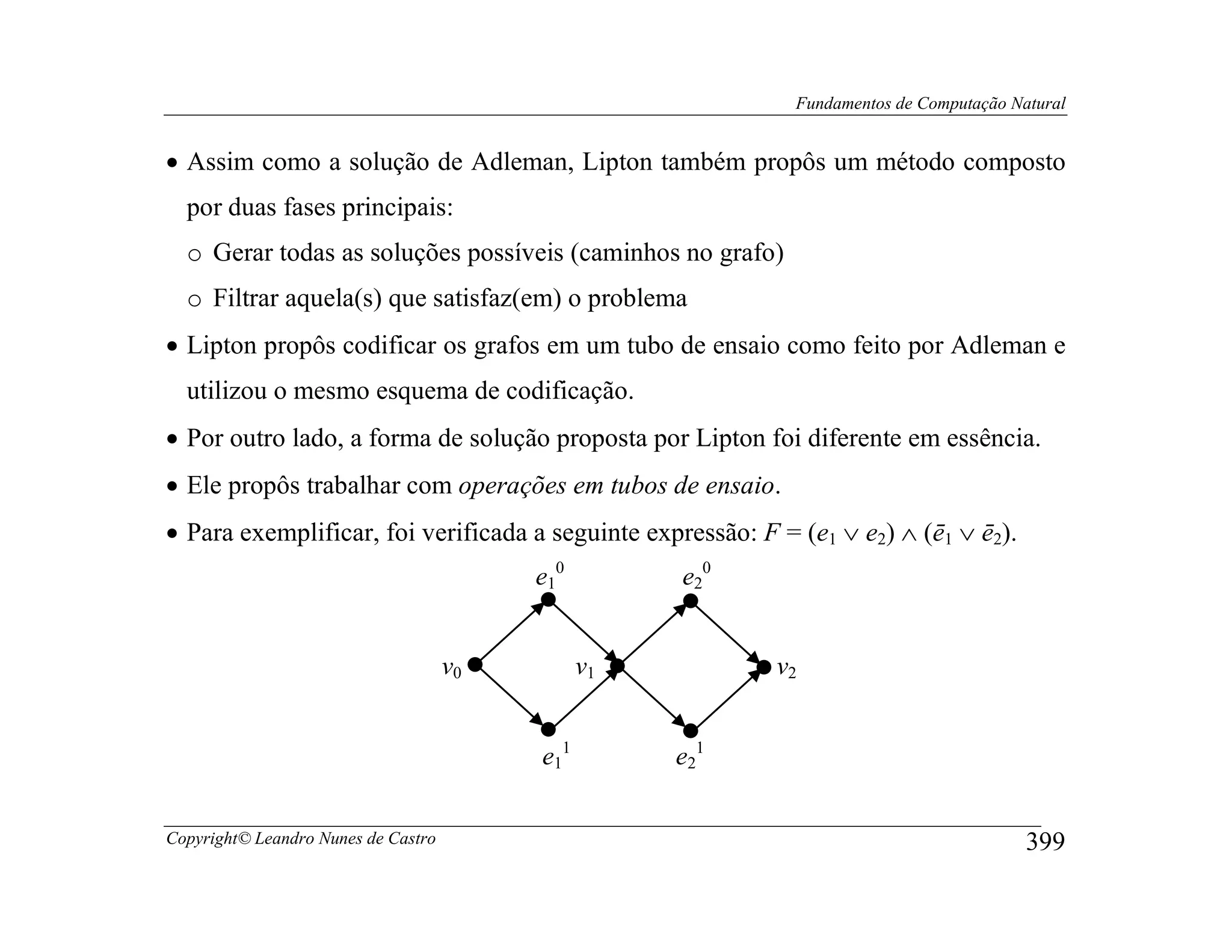 Fundamentos de Computação Natural


• Assim como a solução de Adleman, Lipton também propôs um método composto
  por duas fases principais:
  o Gerar todas as soluções possíveis (caminhos no grafo)
  o Filtrar aquela(s) que satisfaz(em) o problema
• Lipton propôs codificar os grafos em um tubo de ensaio como feito por Adleman e
  utilizou o mesmo esquema de codificação.
• Por outro lado, a forma de solução proposta por Lipton foi diferente em essência.
• Ele propôs trabalhar com operações em tubos de ensaio.
• Para exemplificar, foi verificada a seguinte expressão: F = (e1 ∨ e2) ∧ (ē1 ∨ ē2).
                                          e10        e20


                                     v0         v1          v2


                                          e11        e21


Copyright© Leandro Nunes de Castro                                                        399
 
