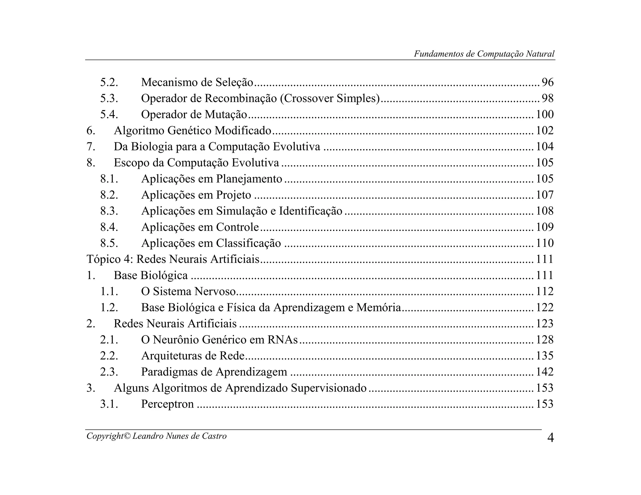 Fundamentos de Computação Natural


   5.2.    Mecanismo de Seleção ............................................................................................... 96
   5.3.    Operador de Recombinação (Crossover Simples) ..................................................... 98
   5.4.    Operador de Mutação ............................................................................................... 100
6.    Algoritmo Genético Modificado ....................................................................................... 102
7.    Da Biologia para a Computação Evolutiva ...................................................................... 104
8.    Escopo da Computação Evolutiva .................................................................................... 105
   8.1.    Aplicações em Planejamento ................................................................................... 105
   8.2.    Aplicações em Projeto ............................................................................................. 107
   8.3.    Aplicações em Simulação e Identificação ............................................................... 108
   8.4.    Aplicações em Controle ........................................................................................... 109
   8.5.    Aplicações em Classificação ................................................................................... 110
Tópico 4: Redes Neurais Artificiais ........................................................................................... 111
1.    Base Biológica .................................................................................................................. 111
   1.1.    O Sistema Nervoso................................................................................................... 112
   1.2.    Base Biológica e Física da Aprendizagem e Memória ............................................ 122
2.    Redes Neurais Artificiais .................................................................................................. 123
   2.1.    O Neurônio Genérico em RNAs .............................................................................. 128
   2.2.    Arquiteturas de Rede................................................................................................ 135
   2.3.    Paradigmas de Aprendizagem ................................................................................. 142
3.    Alguns Algoritmos de Aprendizado Supervisionado ....................................................... 153
   3.1.    Perceptron ................................................................................................................ 153

Copyright© Leandro Nunes de Castro                                                                                                       4
 