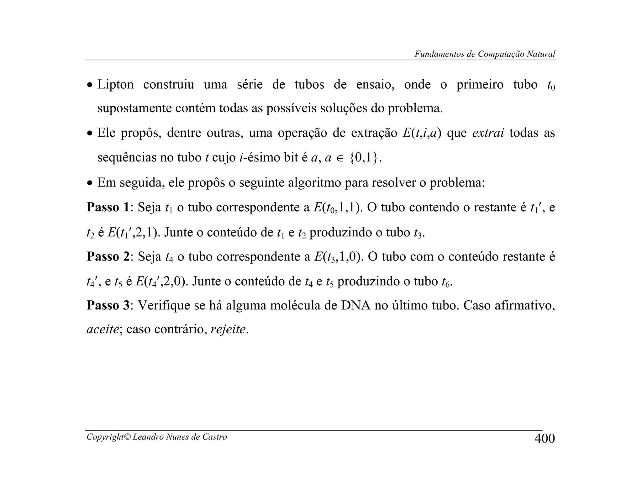Fundamentos de Computação Natural


• Lipton construiu uma série de tubos de ensaio, onde o primeiro tubo t0
  supostamente contém todas as possíveis soluções do problema.
• Ele propôs, dentre outras, uma operação de extração E(t,i,a) que extrai todas as
  sequências no tubo t cujo i-ésimo bit é a, a ∈ {0,1}.
• Em seguida, ele propôs o seguinte algoritmo para resolver o problema:
Passo 1: Seja t1 o tubo correspondente a E(t0,1,1). O tubo contendo o restante é t1′, e
t2 é E(t1′,2,1). Junte o conteúdo de t1 e t2 produzindo o tubo t3.
Passo 2: Seja t4 o tubo correspondente a E(t3,1,0). O tubo com o conteúdo restante é
t4′, e t5 é E(t4′,2,0). Junte o conteúdo de t4 e t5 produzindo o tubo t6.
Passo 3: Verifique se há alguma molécula de DNA no último tubo. Caso afirmativo,
aceite; caso contrário, rejeite.




Copyright© Leandro Nunes de Castro                                                           400
 