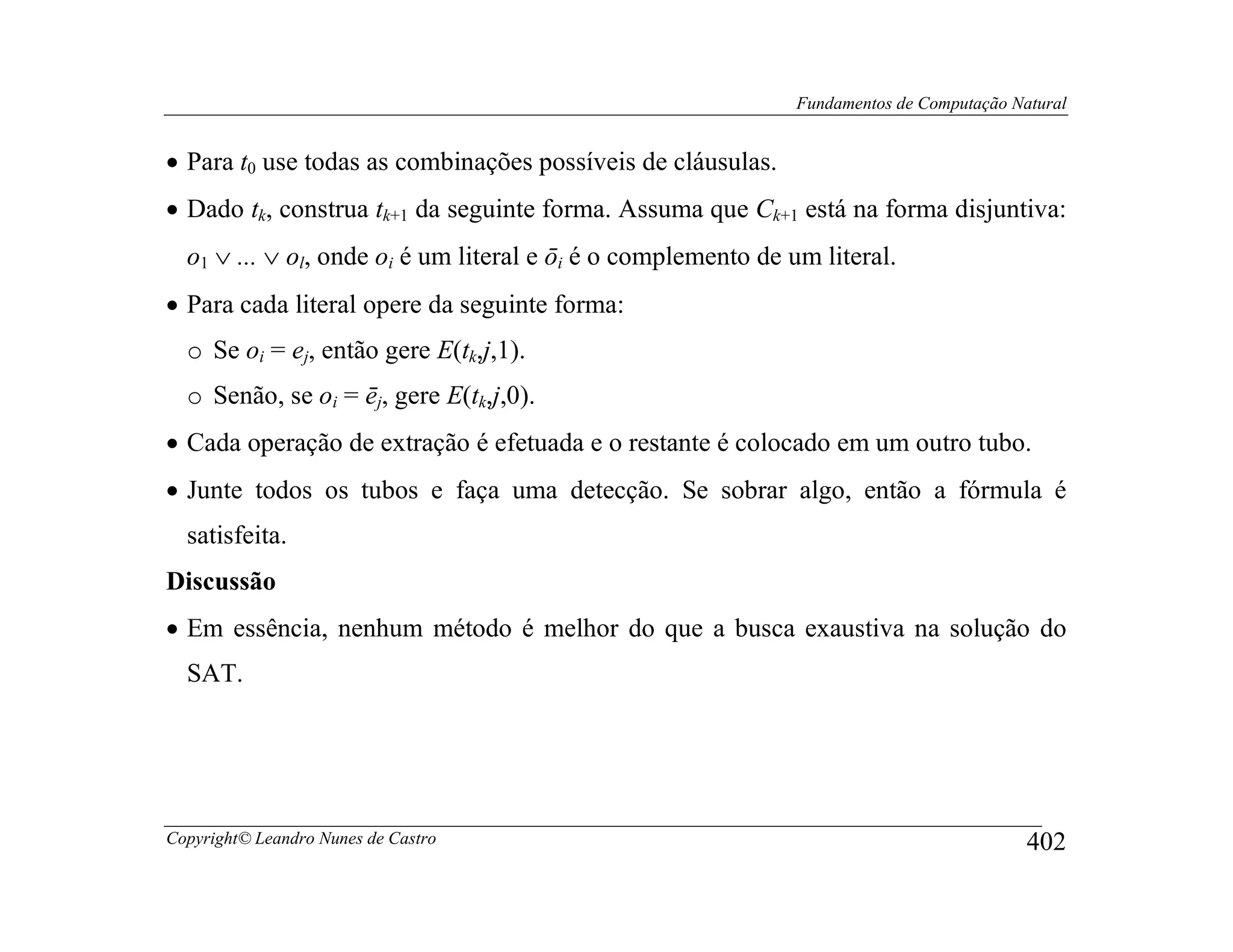 Fundamentos de Computação Natural


• Para t0 use todas as combinações possíveis de cláusulas.
• Dado tk, construa tk+1 da seguinte forma. Assuma que Ck+1 está na forma disjuntiva:
  o1 ∨ ... ∨ ol, onde oi é um literal e ōi é o complemento de um literal.
• Para cada literal opere da seguinte forma:
  o Se oi = ej, então gere E(tk,j,1).
  o Senão, se oi = ēj, gere E(tk,j,0).
• Cada operação de extração é efetuada e o restante é colocado em um outro tubo.
• Junte todos os tubos e faça uma detecção. Se sobrar algo, então a fórmula é
  satisfeita.
Discussão
• Em essência, nenhum método é melhor do que a busca exaustiva na solução do
  SAT.




Copyright© Leandro Nunes de Castro                                                        402
 