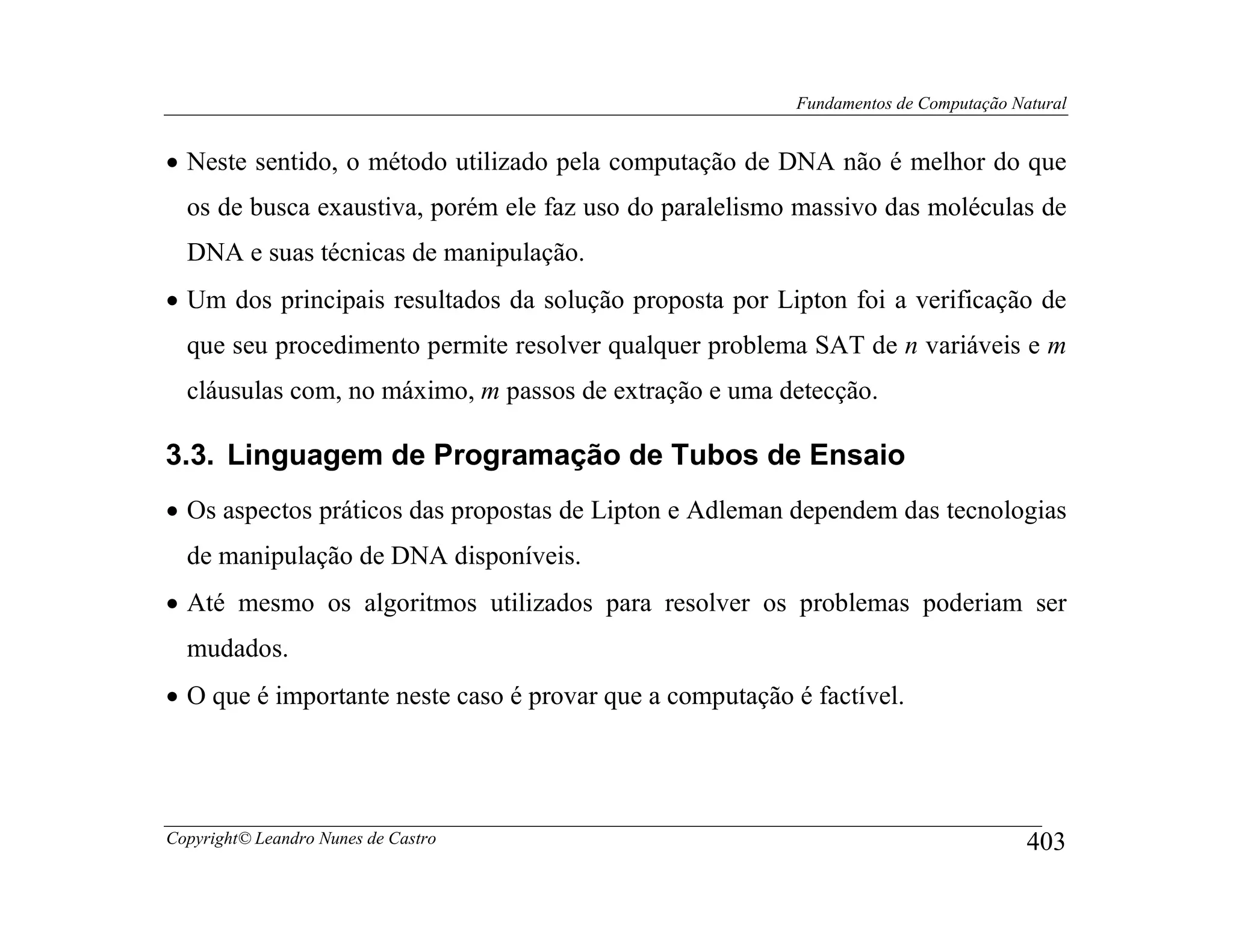 Fundamentos de Computação Natural


• Neste sentido, o método utilizado pela computação de DNA não é melhor do que
  os de busca exaustiva, porém ele faz uso do paralelismo massivo das moléculas de
  DNA e suas técnicas de manipulação.
• Um dos principais resultados da solução proposta por Lipton foi a verificação de
  que seu procedimento permite resolver qualquer problema SAT de n variáveis e m
  cláusulas com, no máximo, m passos de extração e uma detecção.

3.3. Linguagem de Programação de Tubos de Ensaio
• Os aspectos práticos das propostas de Lipton e Adleman dependem das tecnologias
  de manipulação de DNA disponíveis.
• Até mesmo os algoritmos utilizados para resolver os problemas poderiam ser
  mudados.
• O que é importante neste caso é provar que a computação é factível.




Copyright© Leandro Nunes de Castro                                                    403
 