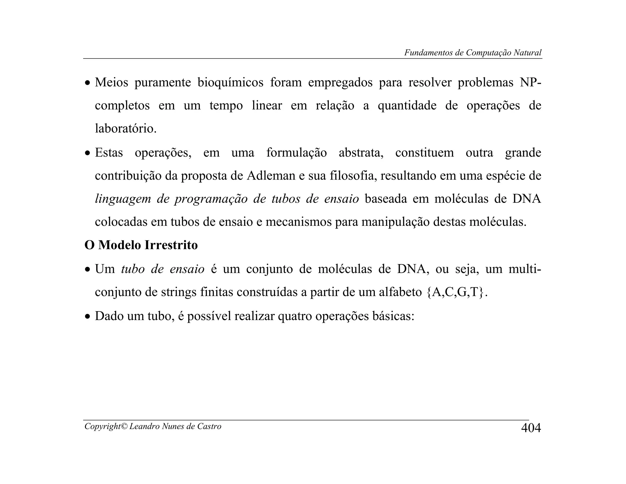 Fundamentos de Computação Natural


• Meios puramente bioquímicos foram empregados para resolver problemas NP-
  completos em um tempo linear em relação a quantidade de operações de
  laboratório.
• Estas operações, em uma formulação abstrata, constituem outra grande
  contribuição da proposta de Adleman e sua filosofia, resultando em uma espécie de
  linguagem de programação de tubos de ensaio baseada em moléculas de DNA
  colocadas em tubos de ensaio e mecanismos para manipulação destas moléculas.
O Modelo Irrestrito
• Um tubo de ensaio é um conjunto de moléculas de DNA, ou seja, um multi-
  conjunto de strings finitas construídas a partir de um alfabeto {A,C,G,T}.
• Dado um tubo, é possível realizar quatro operações básicas:




Copyright© Leandro Nunes de Castro                                                      404
 