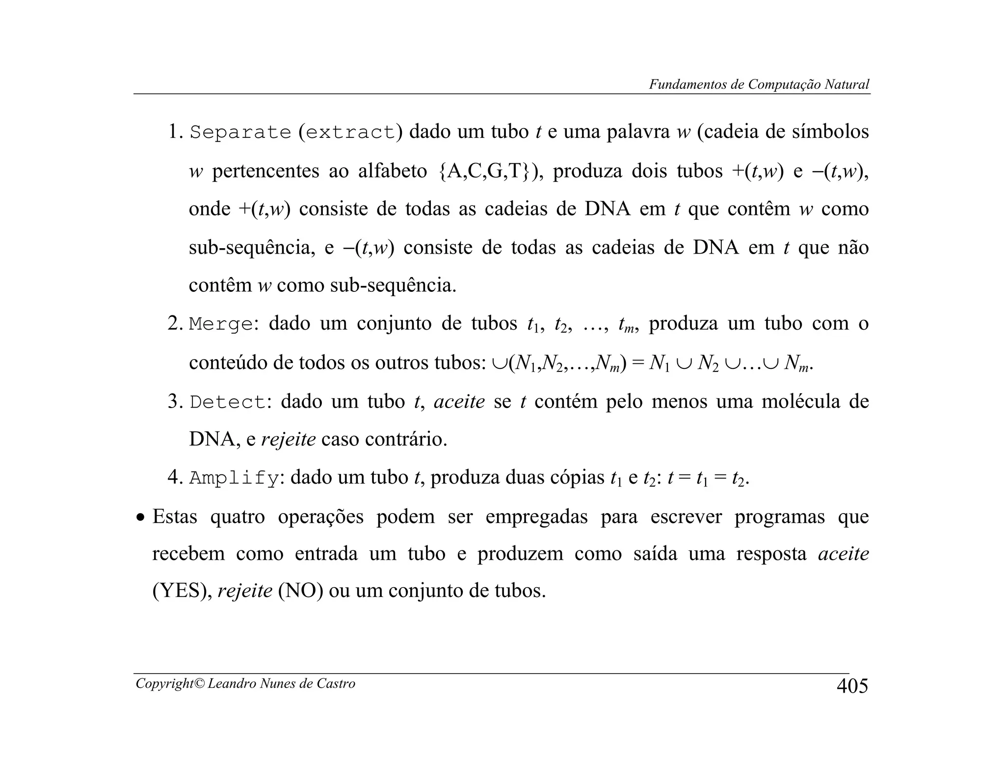 Fundamentos de Computação Natural


    1. Separate (extract) dado um tubo t e uma palavra w (cadeia de símbolos
        w pertencentes ao alfabeto {A,C,G,T}), produza dois tubos +(t,w) e −(t,w),
        onde +(t,w) consiste de todas as cadeias de DNA em t que contêm w como
        sub-sequência, e −(t,w) consiste de todas as cadeias de DNA em t que não
        contêm w como sub-sequência.
    2. Merge: dado um conjunto de tubos t1, t2, …, tm, produza um tubo com o
        conteúdo de todos os outros tubos: ∪(N1,N2,…,Nm) = N1 ∪ N2 ∪…∪ Nm.
    3. Detect: dado um tubo t, aceite se t contém pelo menos uma molécula de
        DNA, e rejeite caso contrário.
    4. Amplify: dado um tubo t, produza duas cópias t1 e t2: t = t1 = t2.
• Estas quatro operações podem ser empregadas para escrever programas que
  recebem como entrada um tubo e produzem como saída uma resposta aceite
  (YES), rejeite (NO) ou um conjunto de tubos.



Copyright© Leandro Nunes de Castro                                                       405
 