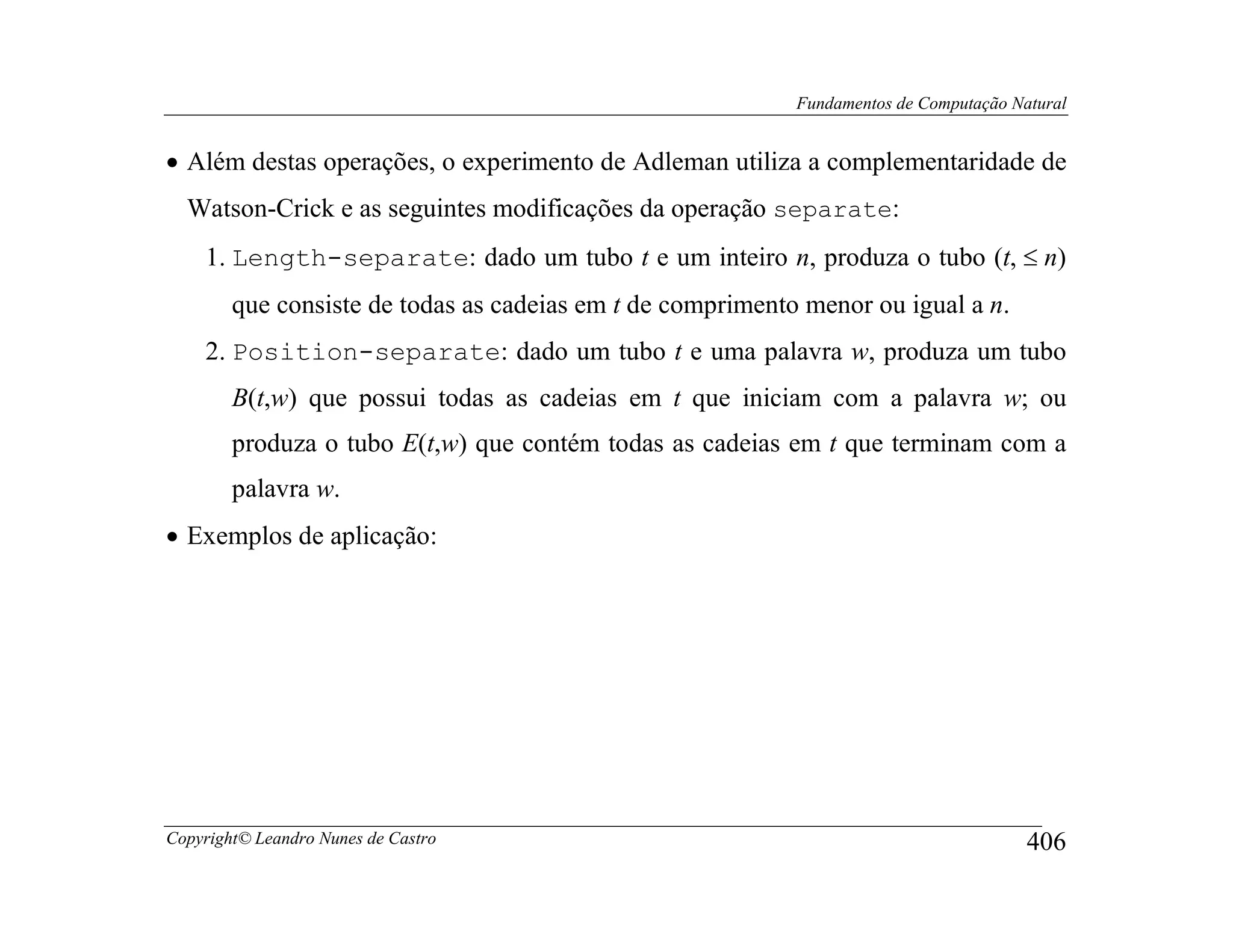 Fundamentos de Computação Natural


• Além destas operações, o experimento de Adleman utiliza a complementaridade de
  Watson-Crick e as seguintes modificações da operação separate:
    1. Length-separate: dado um tubo t e um inteiro n, produza o tubo (t, ≤ n)
        que consiste de todas as cadeias em t de comprimento menor ou igual a n.
    2. Position-separate: dado um tubo t e uma palavra w, produza um tubo
        B(t,w) que possui todas as cadeias em t que iniciam com a palavra w; ou
        produza o tubo E(t,w) que contém todas as cadeias em t que terminam com a
        palavra w.
• Exemplos de aplicação:




Copyright© Leandro Nunes de Castro                                                      406
 