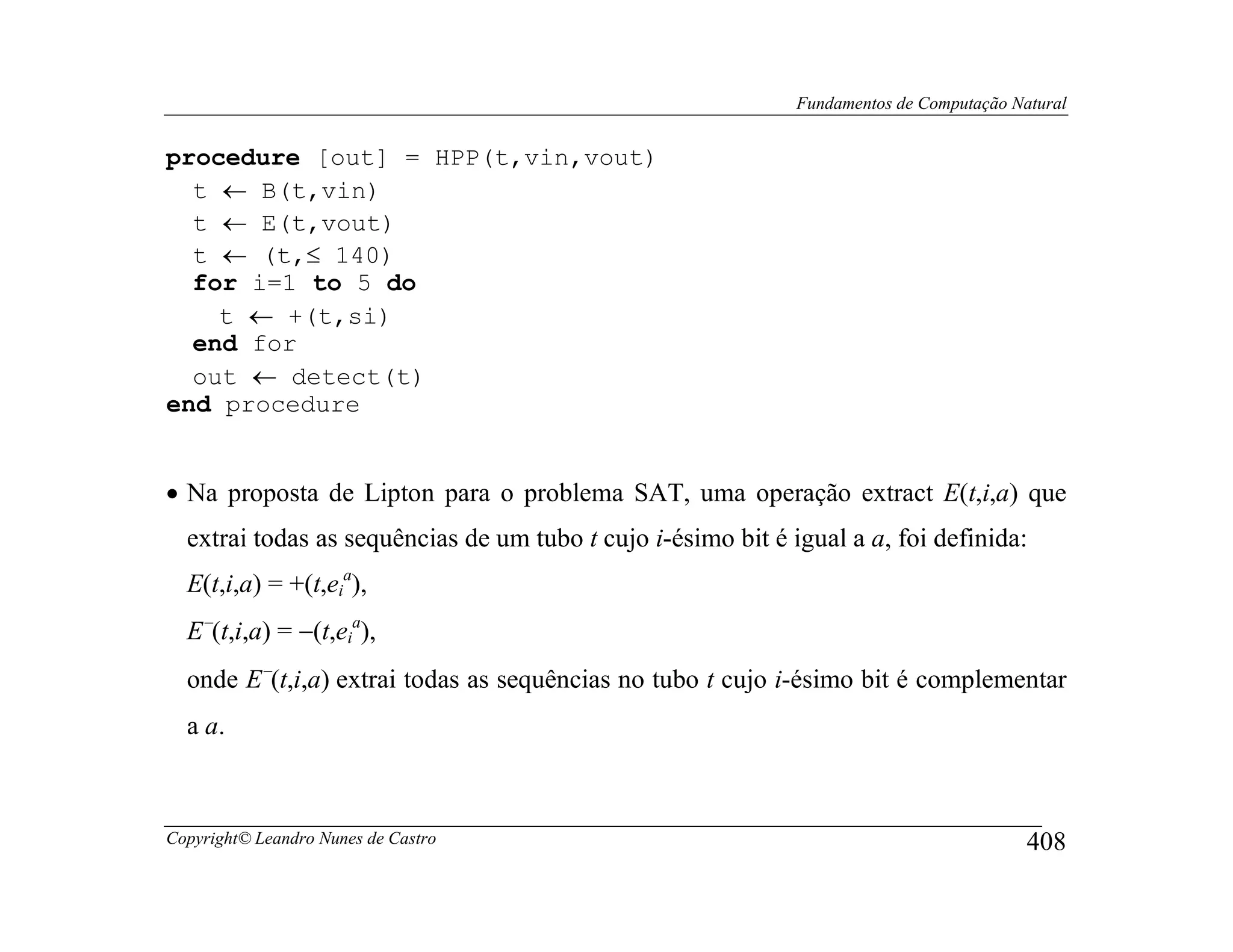 Fundamentos de Computação Natural


procedure [out] = HPP(t,vin,vout)
  t ← B(t,vin)
  t ← E(t,vout)
  t ← (t,≤ 140)
  for i=1 to 5 do
    t ← +(t,si)
  end for
  out ← detect(t)
end procedure


• Na proposta de Lipton para o problema SAT, uma operação extract E(t,i,a) que
  extrai todas as sequências de um tubo t cujo i-ésimo bit é igual a a, foi definida:
  E(t,i,a) = +(t,eia),
  E−(t,i,a) = −(t,eia),
  onde E−(t,i,a) extrai todas as sequências no tubo t cujo i-ésimo bit é complementar
  a a.



Copyright© Leandro Nunes de Castro                                                        408
 