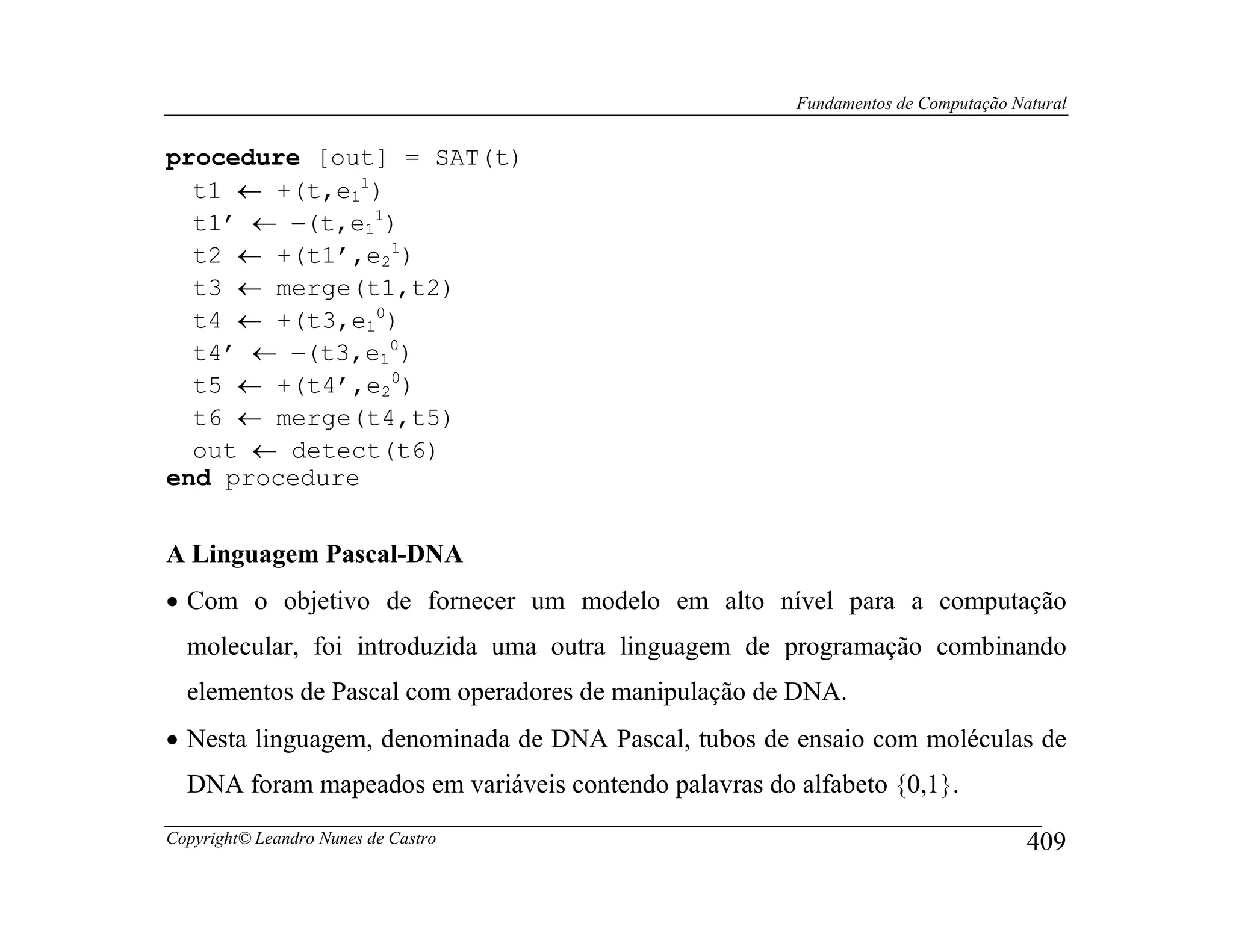 Fundamentos de Computação Natural


procedure [out] = SAT(t)
  t1 ← +(t,e11)
  t1’ ← −(t,e11)
  t2 ← +(t1’,e21)
  t3 ← merge(t1,t2)
  t4 ← +(t3,e10)
  t4’ ← −(t3,e10)
  t5 ← +(t4’,e20)
  t6 ← merge(t4,t5)
  out ← detect(t6)
end procedure


A Linguagem Pascal-DNA
• Com o objetivo de fornecer um modelo em alto nível para a computação
  molecular, foi introduzida uma outra linguagem de programação combinando
  elementos de Pascal com operadores de manipulação de DNA.
• Nesta linguagem, denominada de DNA Pascal, tubos de ensaio com moléculas de
  DNA foram mapeados em variáveis contendo palavras do alfabeto {0,1}.
Copyright© Leandro Nunes de Castro                                                 409
 
