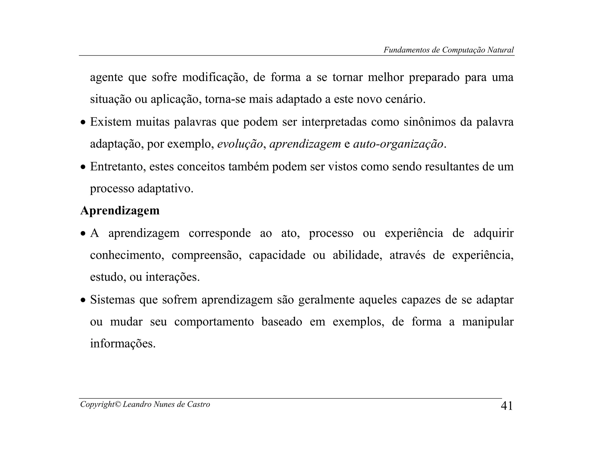 Fundamentos de Computação Natural


  agente que sofre modificação, de forma a se tornar melhor preparado para uma
  situação ou aplicação, torna-se mais adaptado a este novo cenário.
• Existem muitas palavras que podem ser interpretadas como sinônimos da palavra
  adaptação, por exemplo, evolução, aprendizagem e auto-organização.
• Entretanto, estes conceitos também podem ser vistos como sendo resultantes de um
  processo adaptativo.
Aprendizagem
• A aprendizagem corresponde ao ato, processo ou experiência de adquirir
  conhecimento, compreensão, capacidade ou abilidade, através de experiência,
  estudo, ou interações.
• Sistemas que sofrem aprendizagem são geralmente aqueles capazes de se adaptar
  ou mudar seu comportamento baseado em exemplos, de forma a manipular
  informações.



Copyright© Leandro Nunes de Castro                                                      41
 