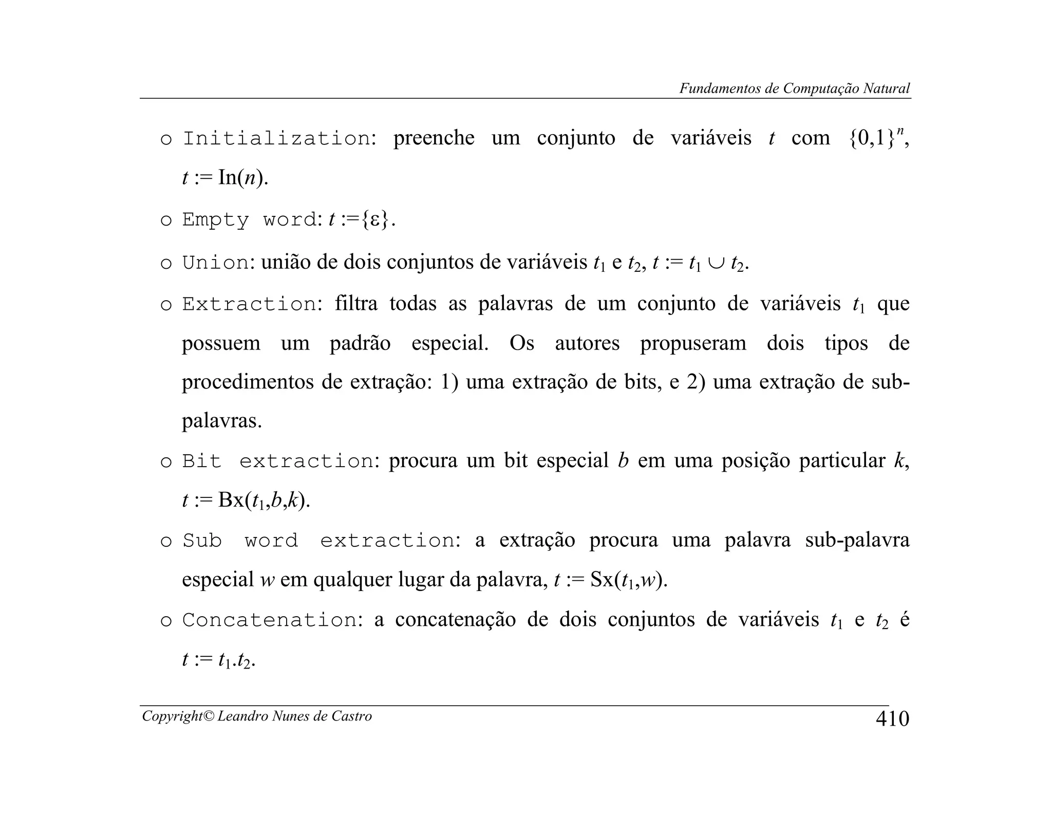 Fundamentos de Computação Natural


  o Initialization: preenche um conjunto de variáveis t com {0,1}n,
     t := In(n).
  o Empty word: t :={ε}.
  o Union: união de dois conjuntos de variáveis t1 e t2, t := t1 ∪ t2.
  o Extraction: filtra todas as palavras de um conjunto de variáveis t1 que
     possuem um padrão especial. Os autores propuseram dois tipos de
     procedimentos de extração: 1) uma extração de bits, e 2) uma extração de sub-
     palavras.
  o Bit extraction: procura um bit especial b em uma posição particular k,
     t := Bx(t1,b,k).
  o Sub word extraction: a extração procura uma palavra sub-palavra
     especial w em qualquer lugar da palavra, t := Sx(t1,w).
  o Concatenation: a concatenação de dois conjuntos de variáveis t1 e t2 é
     t := t1.t2.

Copyright© Leandro Nunes de Castro                                                         410
 