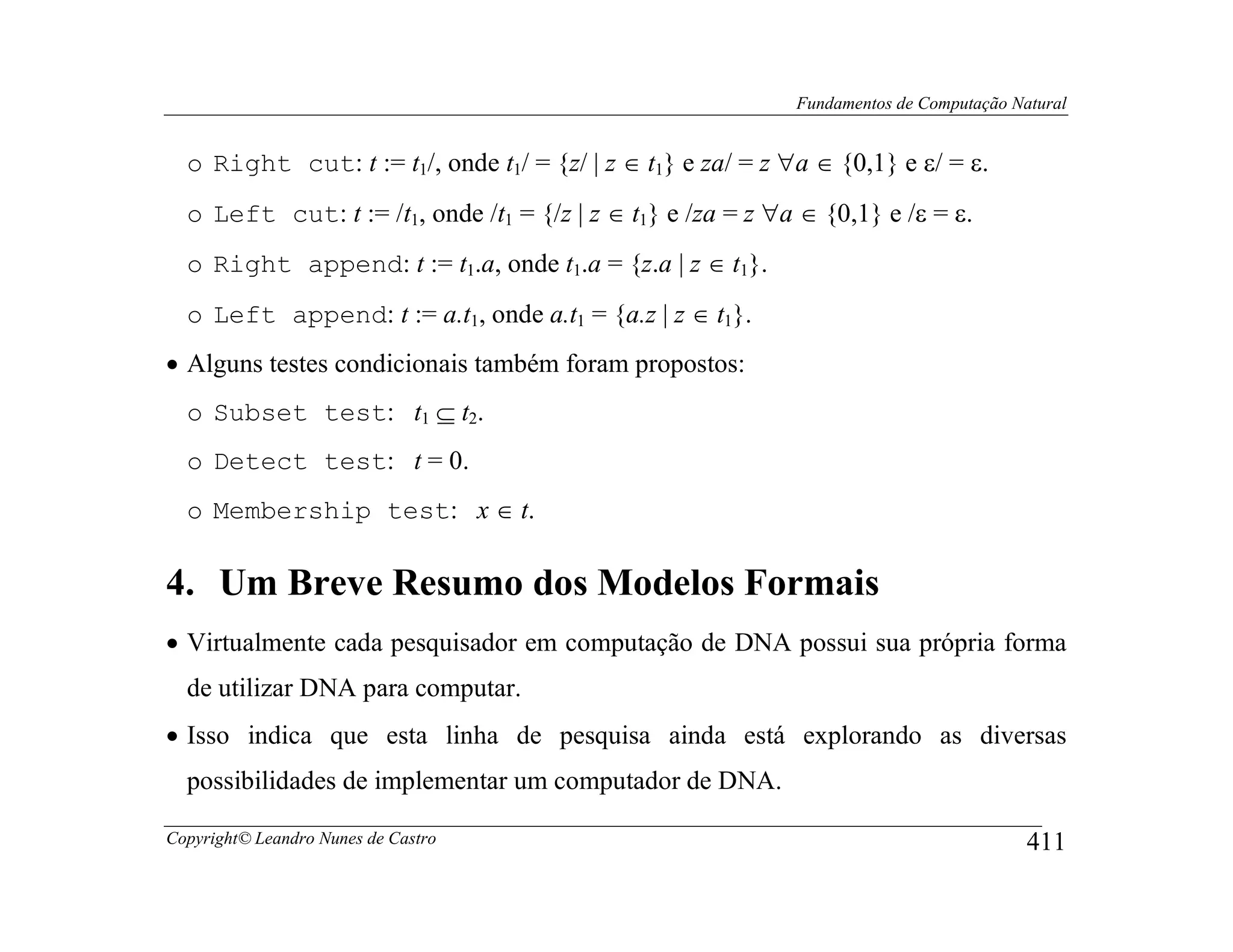 Fundamentos de Computação Natural


  o Right cut: t := t1/, onde t1/ = {z/ | z ∈ t1} e za/ = z ∀a ∈ {0,1} e ε/ = ε.
  o Left cut: t := /t1, onde /t1 = {/z | z ∈ t1} e /za = z ∀a ∈ {0,1} e /ε = ε.
  o Right append: t := t1.a, onde t1.a = {z.a | z ∈ t1}.
  o Left append: t := a.t1, onde a.t1 = {a.z | z ∈ t1}.
• Alguns testes condicionais também foram propostos:
  o Subset test: t1 ⊆ t2.
  o Detect test: t = 0.
  o Membership test: x ∈ t.

4. Um Breve Resumo dos Modelos Formais
• Virtualmente cada pesquisador em computação de DNA possui sua própria forma
  de utilizar DNA para computar.
• Isso indica que esta linha de pesquisa ainda está explorando as diversas
  possibilidades de implementar um computador de DNA.

Copyright© Leandro Nunes de Castro                                                       411
 