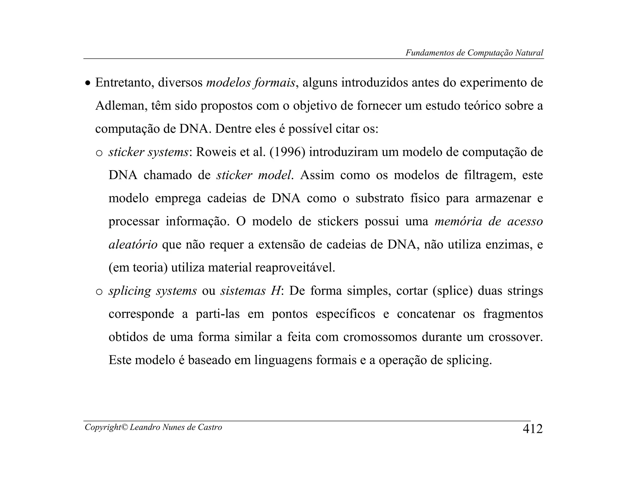 Fundamentos de Computação Natural


• Entretanto, diversos modelos formais, alguns introduzidos antes do experimento de
  Adleman, têm sido propostos com o objetivo de fornecer um estudo teórico sobre a
  computação de DNA. Dentre eles é possível citar os:
  o sticker systems: Roweis et al. (1996) introduziram um modelo de computação de
     DNA chamado de sticker model. Assim como os modelos de filtragem, este
     modelo emprega cadeias de DNA como o substrato físico para armazenar e
     processar informação. O modelo de stickers possui uma memória de acesso
     aleatório que não requer a extensão de cadeias de DNA, não utiliza enzimas, e
     (em teoria) utiliza material reaproveitável.
  o splicing systems ou sistemas H: De forma simples, cortar (splice) duas strings
     corresponde a parti-las em pontos específicos e concatenar os fragmentos
     obtidos de uma forma similar a feita com cromossomos durante um crossover.
     Este modelo é baseado em linguagens formais e a operação de splicing.



Copyright© Leandro Nunes de Castro                                                    412
 