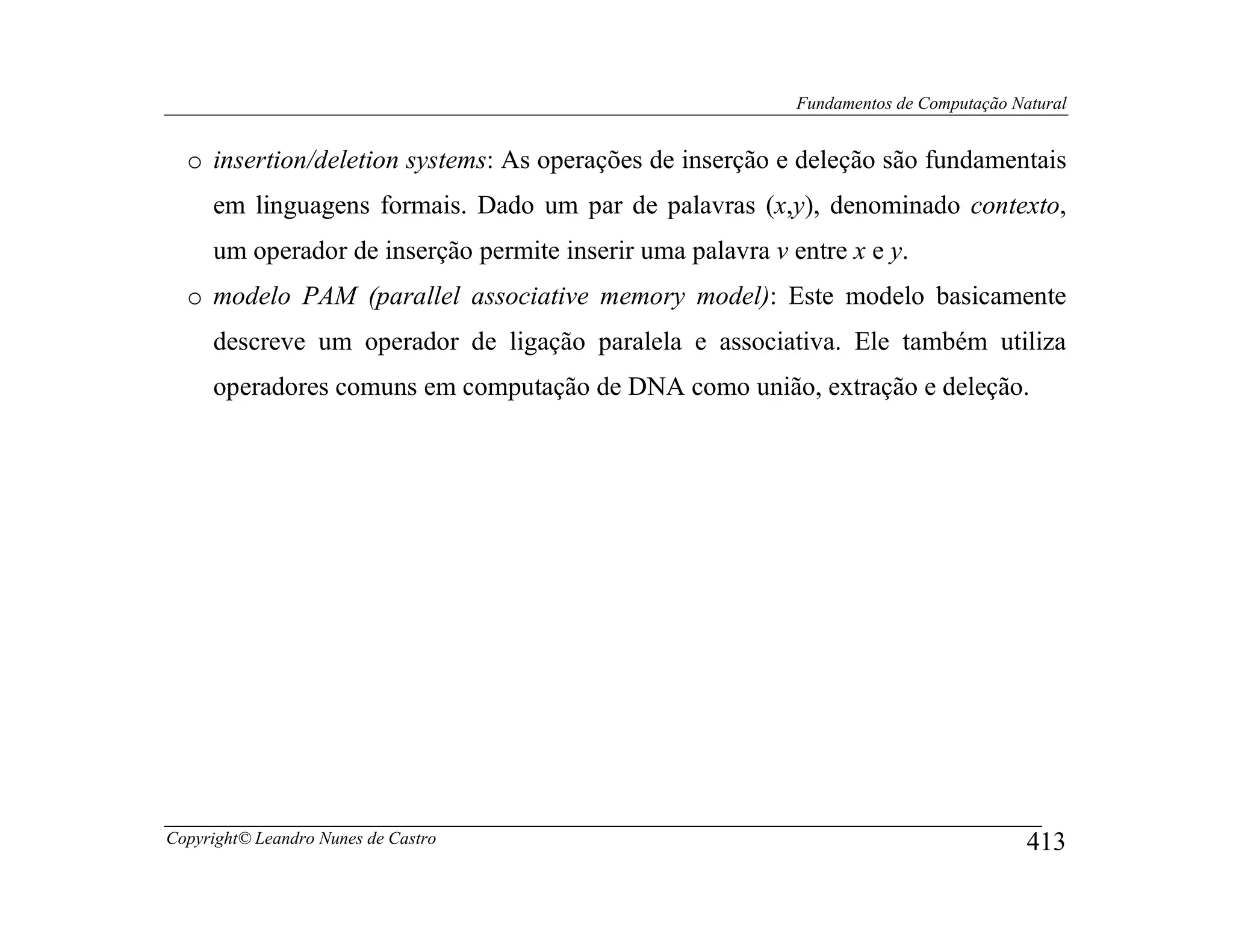 Fundamentos de Computação Natural


  o insertion/deletion systems: As operações de inserção e deleção são fundamentais
     em linguagens formais. Dado um par de palavras (x,y), denominado contexto,
     um operador de inserção permite inserir uma palavra v entre x e y.
  o modelo PAM (parallel associative memory model): Este modelo basicamente
     descreve um operador de ligação paralela e associativa. Ele também utiliza
     operadores comuns em computação de DNA como união, extração e deleção.




Copyright© Leandro Nunes de Castro                                                      413
 