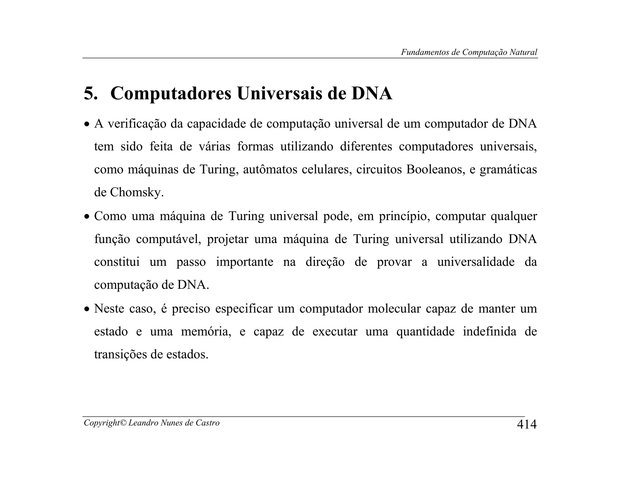 Fundamentos de Computação Natural




5. Computadores Universais de DNA
• A verificação da capacidade de computação universal de um computador de DNA
  tem sido feita de várias formas utilizando diferentes computadores universais,
  como máquinas de Turing, autômatos celulares, circuitos Booleanos, e gramáticas
  de Chomsky.
• Como uma máquina de Turing universal pode, em princípio, computar qualquer
  função computável, projetar uma máquina de Turing universal utilizando DNA
  constitui um passo importante na direção de provar a universalidade da
  computação de DNA.
• Neste caso, é preciso especificar um computador molecular capaz de manter um
  estado e uma memória, e capaz de executar uma quantidade indefinida de
  transições de estados.




Copyright© Leandro Nunes de Castro                                                  414
 