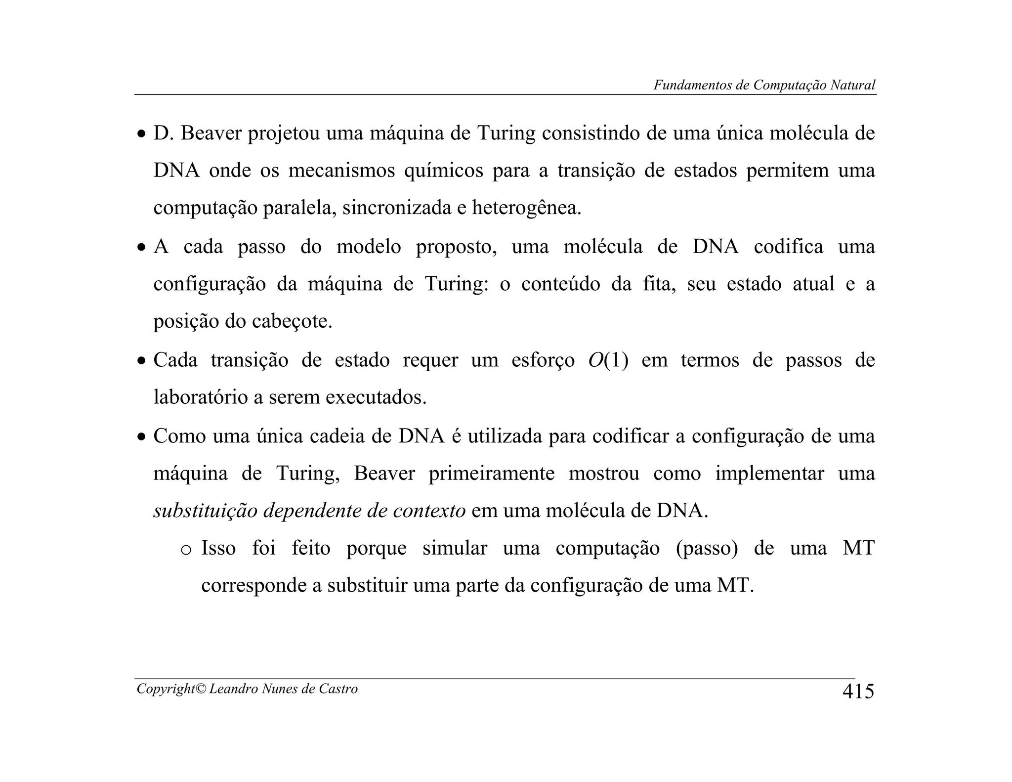 Fundamentos de Computação Natural


• D. Beaver projetou uma máquina de Turing consistindo de uma única molécula de
  DNA onde os mecanismos químicos para a transição de estados permitem uma
  computação paralela, sincronizada e heterogênea.
• A cada passo do modelo proposto, uma molécula de DNA codifica uma
  configuração da máquina de Turing: o conteúdo da fita, seu estado atual e a
  posição do cabeçote.
• Cada transição de estado requer um esforço O(1) em termos de passos de
  laboratório a serem executados.
• Como uma única cadeia de DNA é utilizada para codificar a configuração de uma
  máquina de Turing, Beaver primeiramente mostrou como implementar uma
  substituição dependente de contexto em uma molécula de DNA.
      o Isso foi feito porque simular uma computação (passo) de uma MT
         corresponde a substituir uma parte da configuração de uma MT.



Copyright© Leandro Nunes de Castro                                                    415
 