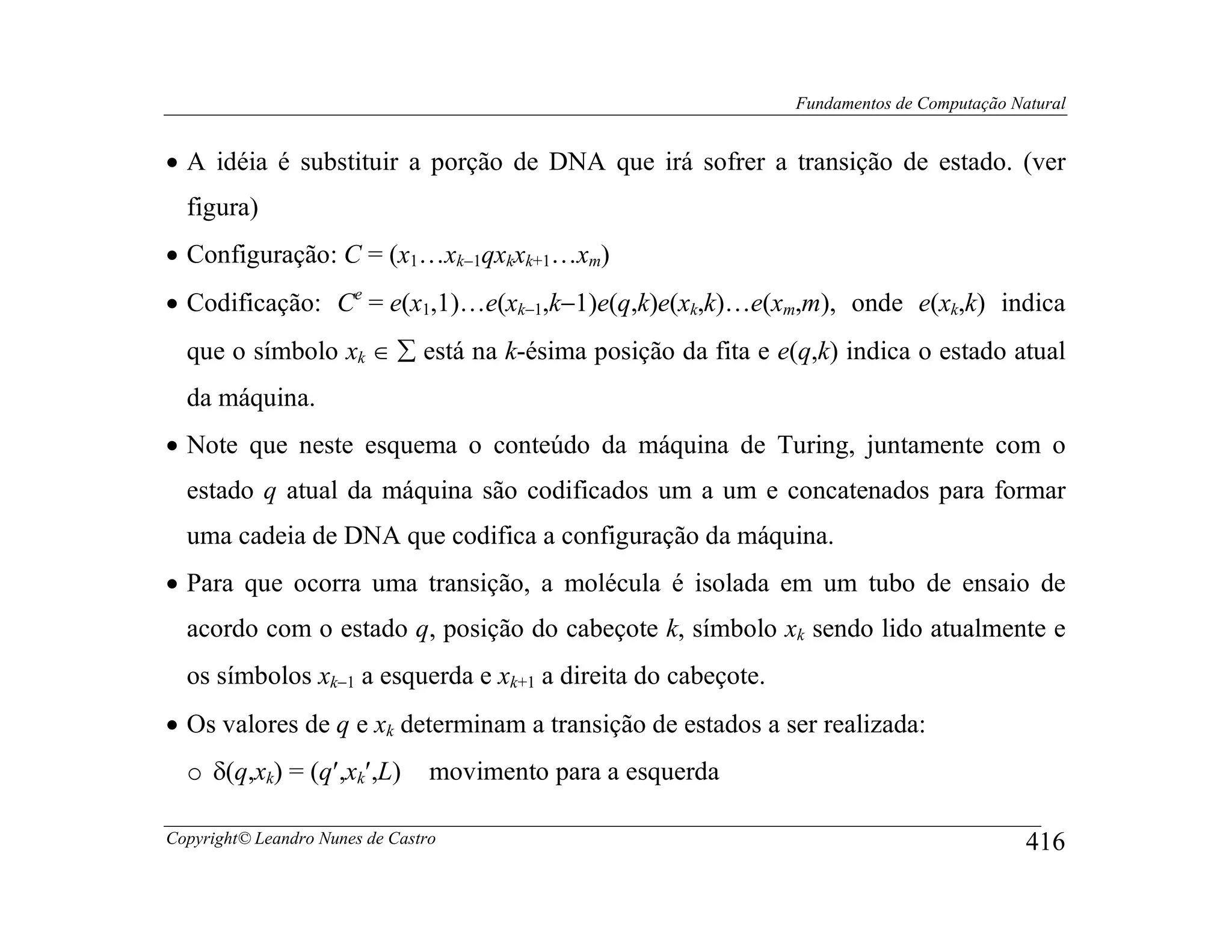 Fundamentos de Computação Natural


• A idéia é substituir a porção de DNA que irá sofrer a transição de estado. (ver
  figura)
• Configuração: C = (x1…xk−1qxkxk+1…xm)
• Codificação: Ce = e(x1,1)…e(xk−1,k−1)e(q,k)e(xk,k)…e(xm,m), onde e(xk,k) indica
  que o símbolo xk ∈ ∑ está na k-ésima posição da fita e e(q,k) indica o estado atual
  da máquina.
• Note que neste esquema o conteúdo da máquina de Turing, juntamente com o
  estado q atual da máquina são codificados um a um e concatenados para formar
  uma cadeia de DNA que codifica a configuração da máquina.
• Para que ocorra uma transição, a molécula é isolada em um tubo de ensaio de
  acordo com o estado q, posição do cabeçote k, símbolo xk sendo lido atualmente e
  os símbolos xk−1 a esquerda e xk+1 a direita do cabeçote.
• Os valores de q e xk determinam a transição de estados a ser realizada:
  o δ(q,xk) = (q′,xk′,L)         movimento para a esquerda

Copyright© Leandro Nunes de Castro                                                        416
 