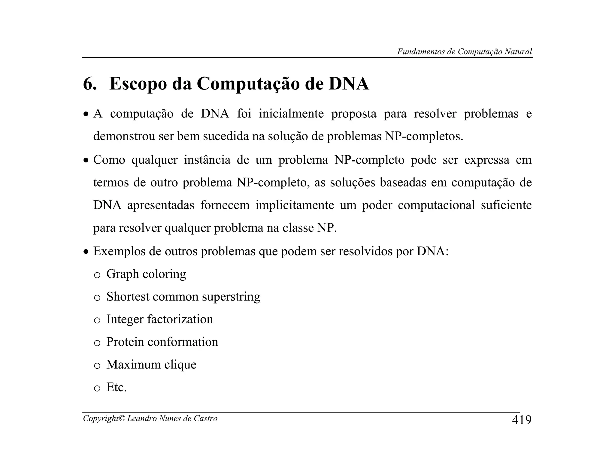 Fundamentos de Computação Natural



6. Escopo da Computação de DNA
• A computação de DNA foi inicialmente proposta para resolver problemas e
  demonstrou ser bem sucedida na solução de problemas NP-completos.
• Como qualquer instância de um problema NP-completo pode ser expressa em
  termos de outro problema NP-completo, as soluções baseadas em computação de
  DNA apresentadas fornecem implicitamente um poder computacional suficiente
  para resolver qualquer problema na classe NP.
• Exemplos de outros problemas que podem ser resolvidos por DNA:
  o Graph coloring
  o Shortest common superstring
  o Integer factorization
  o Protein conformation
  o Maximum clique
  o Etc.

Copyright© Leandro Nunes de Castro                                                 419
 
