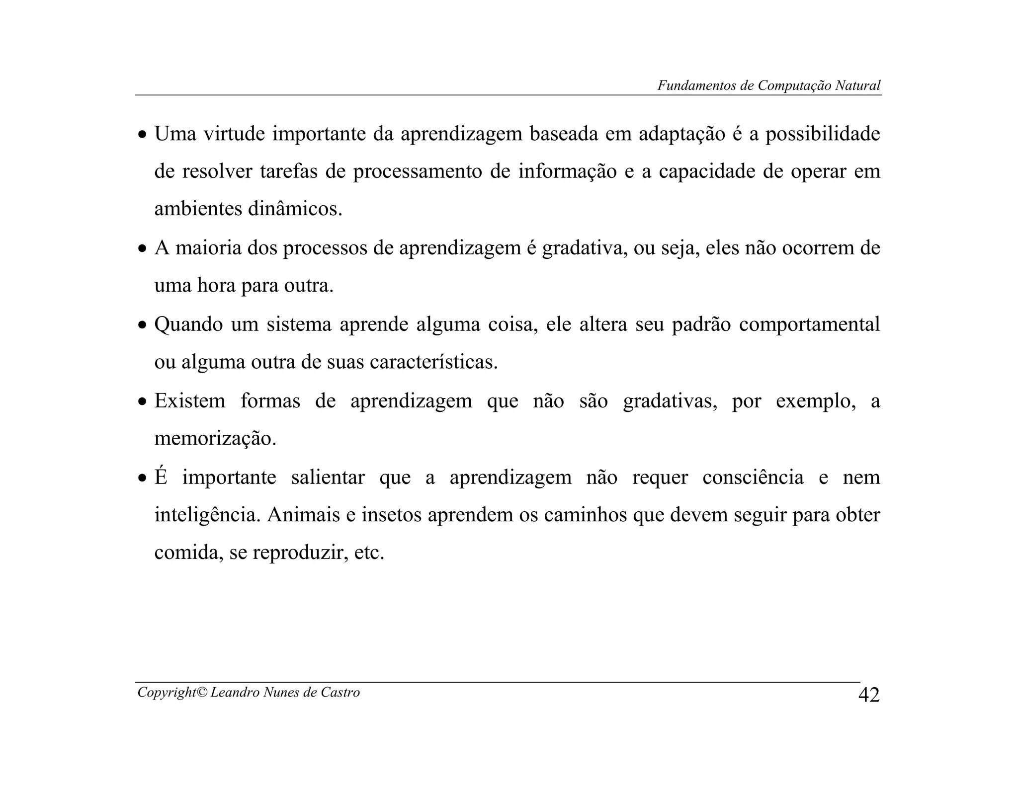 Fundamentos de Computação Natural


• Uma virtude importante da aprendizagem baseada em adaptação é a possibilidade
  de resolver tarefas de processamento de informação e a capacidade de operar em
  ambientes dinâmicos.
• A maioria dos processos de aprendizagem é gradativa, ou seja, eles não ocorrem de
  uma hora para outra.
• Quando um sistema aprende alguma coisa, ele altera seu padrão comportamental
  ou alguma outra de suas características.
• Existem formas de aprendizagem que não são gradativas, por exemplo, a
  memorização.
• É importante salientar que a aprendizagem não requer consciência e nem
  inteligência. Animais e insetos aprendem os caminhos que devem seguir para obter
  comida, se reproduzir, etc.




Copyright© Leandro Nunes de Castro                                                     42
 