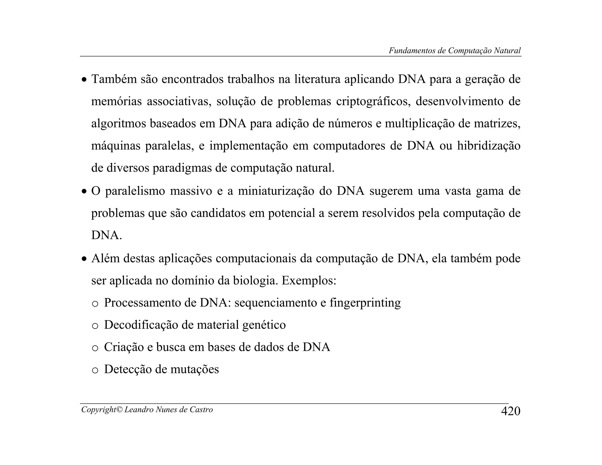 Fundamentos de Computação Natural


• Também são encontrados trabalhos na literatura aplicando DNA para a geração de
  memórias associativas, solução de problemas criptográficos, desenvolvimento de
  algoritmos baseados em DNA para adição de números e multiplicação de matrizes,
  máquinas paralelas, e implementação em computadores de DNA ou hibridização
  de diversos paradigmas de computação natural.
• O paralelismo massivo e a miniaturização do DNA sugerem uma vasta gama de
  problemas que são candidatos em potencial a serem resolvidos pela computação de
  DNA.
• Além destas aplicações computacionais da computação de DNA, ela também pode
  ser aplicada no domínio da biologia. Exemplos:
  o Processamento de DNA: sequenciamento e fingerprinting
  o Decodificação de material genético
  o Criação e busca em bases de dados de DNA
  o Detecção de mutações


Copyright© Leandro Nunes de Castro                                                  420
 