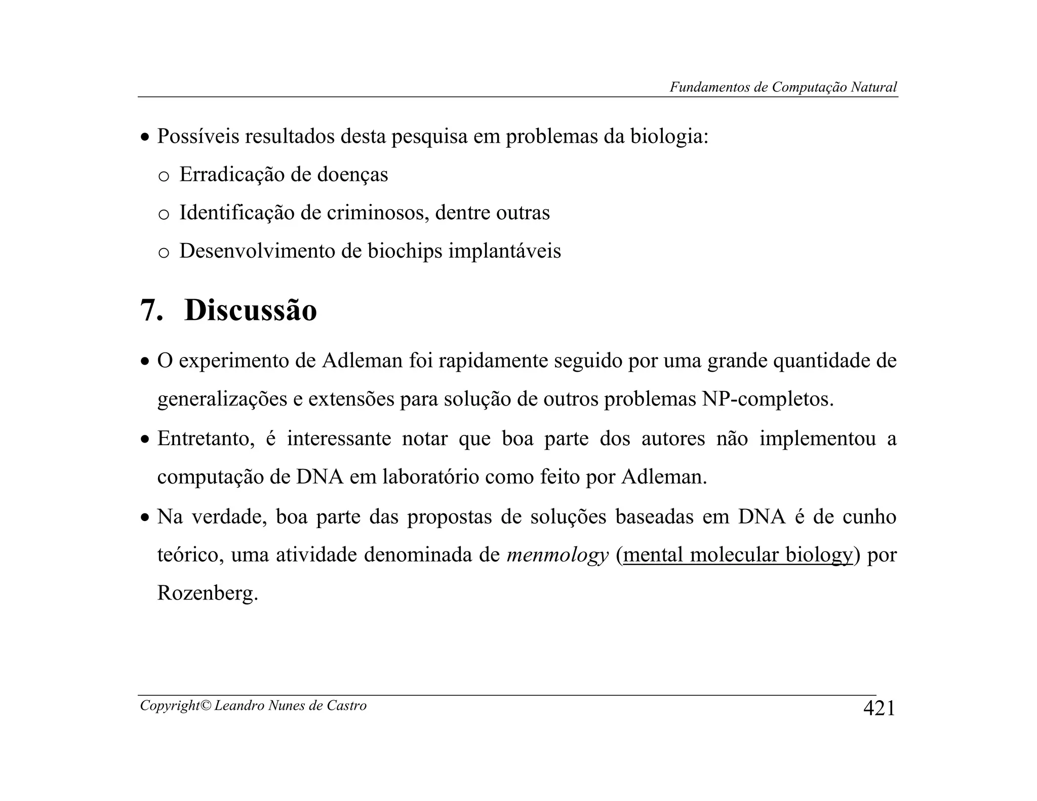 Fundamentos de Computação Natural


• Possíveis resultados desta pesquisa em problemas da biologia:
  o Erradicação de doenças
  o Identificação de criminosos, dentre outras
  o Desenvolvimento de biochips implantáveis

7. Discussão
• O experimento de Adleman foi rapidamente seguido por uma grande quantidade de
  generalizações e extensões para solução de outros problemas NP-completos.
• Entretanto, é interessante notar que boa parte dos autores não implementou a
  computação de DNA em laboratório como feito por Adleman.
• Na verdade, boa parte das propostas de soluções baseadas em DNA é de cunho
  teórico, uma atividade denominada de menmology (mental molecular biology) por
  Rozenberg.



Copyright© Leandro Nunes de Castro                                                    421
 