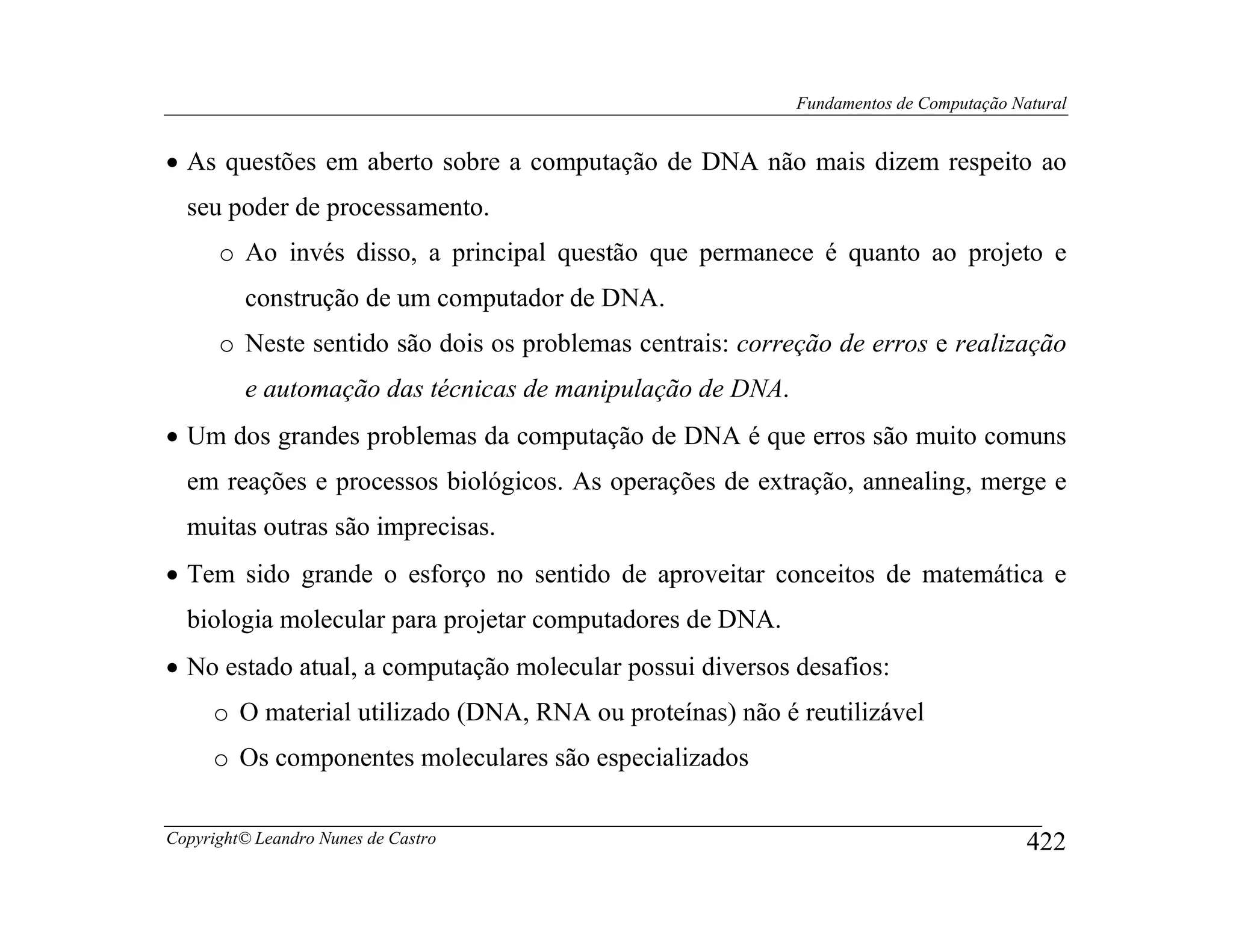 Fundamentos de Computação Natural


• As questões em aberto sobre a computação de DNA não mais dizem respeito ao
  seu poder de processamento.
      o Ao invés disso, a principal questão que permanece é quanto ao projeto e
         construção de um computador de DNA.
      o Neste sentido são dois os problemas centrais: correção de erros e realização
         e automação das técnicas de manipulação de DNA.
• Um dos grandes problemas da computação de DNA é que erros são muito comuns
  em reações e processos biológicos. As operações de extração, annealing, merge e
  muitas outras são imprecisas.
• Tem sido grande o esforço no sentido de aproveitar conceitos de matemática e
  biologia molecular para projetar computadores de DNA.
• No estado atual, a computação molecular possui diversos desafios:
     o O material utilizado (DNA, RNA ou proteínas) não é reutilizável
     o Os componentes moleculares são especializados

Copyright© Leandro Nunes de Castro                                                     422
 