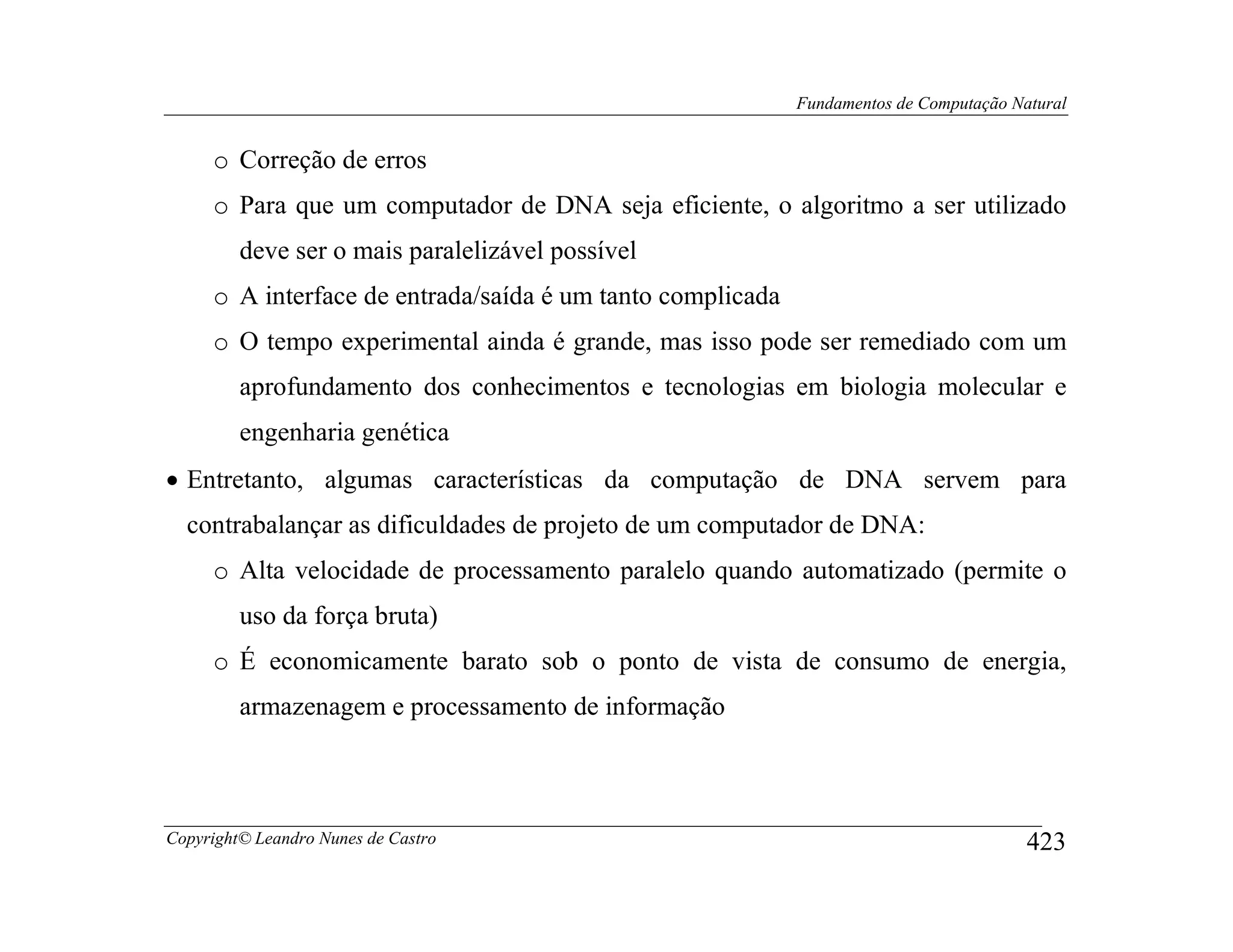 Fundamentos de Computação Natural


     o Correção de erros
     o Para que um computador de DNA seja eficiente, o algoritmo a ser utilizado
         deve ser o mais paralelizável possível
     o A interface de entrada/saída é um tanto complicada
     o O tempo experimental ainda é grande, mas isso pode ser remediado com um
         aprofundamento dos conhecimentos e tecnologias em biologia molecular e
         engenharia genética
• Entretanto, algumas características da computação de DNA servem para
  contrabalançar as dificuldades de projeto de um computador de DNA:
     o Alta velocidade de processamento paralelo quando automatizado (permite o
         uso da força bruta)
     o É economicamente barato sob o ponto de vista de consumo de energia,
         armazenagem e processamento de informação



Copyright© Leandro Nunes de Castro                                                      423
 