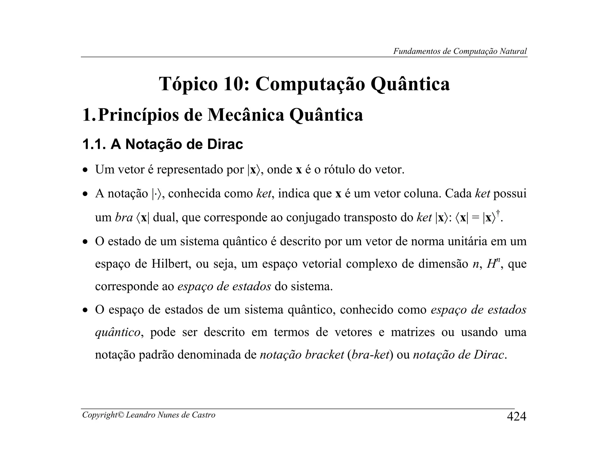 Fundamentos de Computação Natural



                   Tópico 10: Computação Quântica
1. Princípios de Mecânica Quântica
1.1. A Notação de Dirac
• Um vetor é representado por |x〉, onde x é o rótulo do vetor.
• A notação |⋅〉, conhecida como ket, indica que x é um vetor coluna. Cada ket possui
   um bra 〈x| dual, que corresponde ao conjugado transposto do ket |x〉: 〈x| = |x〉†.
• O estado de um sistema quântico é descrito por um vetor de norma unitária em um
   espaço de Hilbert, ou seja, um espaço vetorial complexo de dimensão n, Hn, que
   corresponde ao espaço de estados do sistema.
• O espaço de estados de um sistema quântico, conhecido como espaço de estados
   quântico, pode ser descrito em termos de vetores e matrizes ou usando uma
   notação padrão denominada de notação bracket (bra-ket) ou notação de Dirac.



Copyright© Leandro Nunes de Castro                                                       424
 