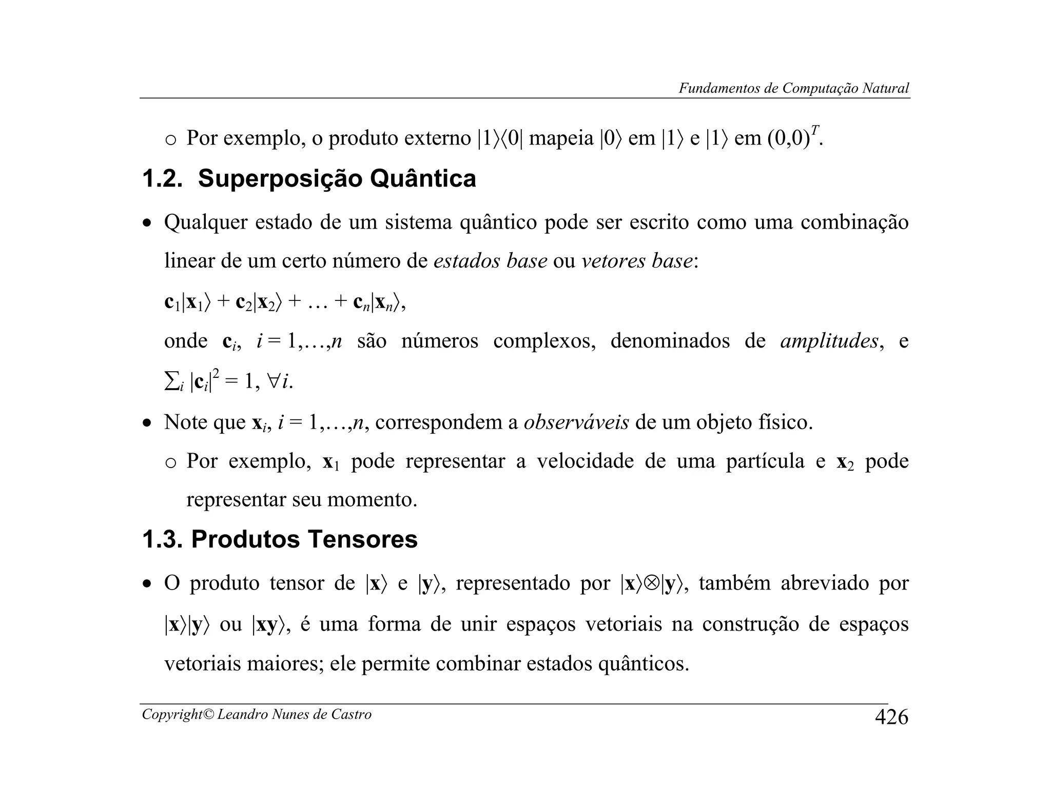Fundamentos de Computação Natural


   o Por exemplo, o produto externo |1〉〈0| mapeia |0〉 em |1〉 e |1〉 em (0,0)T.
1.2. Superposição Quântica
• Qualquer estado de um sistema quântico pode ser escrito como uma combinação
   linear de um certo número de estados base ou vetores base:
   c1|x1〉 + c2|x2〉 + … + cn|xn〉,
   onde ci, i = 1,…,n são números complexos, denominados de amplitudes, e
   ∑i |ci|2 = 1, ∀i.
• Note que xi, i = 1,…,n, correspondem a observáveis de um objeto físico.
   o Por exemplo, x1 pode representar a velocidade de uma partícula e x2 pode
      representar seu momento.
1.3. Produtos Tensores
• O produto tensor de |x〉 e |y〉, representado por |x〉⊗|y〉, também abreviado por
   |x〉|y〉 ou |xy〉, é uma forma de unir espaços vetoriais na construção de espaços
   vetoriais maiores; ele permite combinar estados quânticos.

Copyright© Leandro Nunes de Castro                                                      426
 