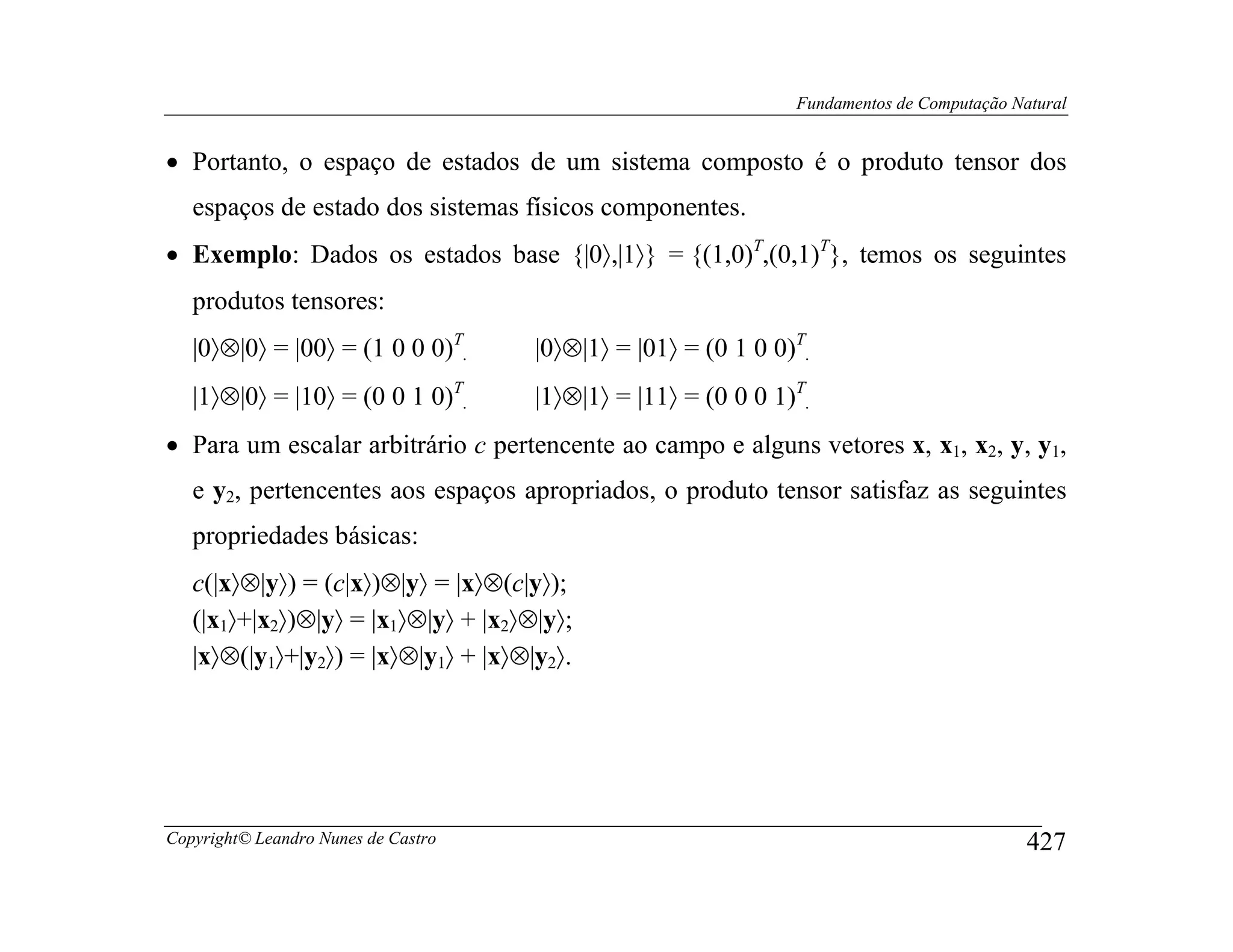 Fundamentos de Computação Natural


• Portanto, o espaço de estados de um sistema composto é o produto tensor dos
   espaços de estado dos sistemas físicos componentes.
• Exemplo: Dados os estados base {|0〉,|1〉} = {(1,0)T,(0,1)T}, temos os seguintes
   produtos tensores:
   |0〉⊗|0〉 = |00〉 = (1 0 0 0)T.      |0〉⊗|1〉 = |01〉 = (0 1 0 0)T.
   |1〉⊗|0〉 = |10〉 = (0 0 1 0)T.      |1〉⊗|1〉 = |11〉 = (0 0 0 1)T.
• Para um escalar arbitrário c pertencente ao campo e alguns vetores x, x1, x2, y, y1,
   e y2, pertencentes aos espaços apropriados, o produto tensor satisfaz as seguintes
   propriedades básicas:
   c(|x〉⊗|y〉) = (c|x〉)⊗|y〉 = |x〉⊗(c|y〉);
   (|x1〉+|x2〉)⊗|y〉 = |x1〉⊗|y〉 + |x2〉⊗|y〉;
   |x〉⊗(|y1〉+|y2〉) = |x〉⊗|y1〉 + |x〉⊗|y2〉.




Copyright© Leandro Nunes de Castro                                                         427
 